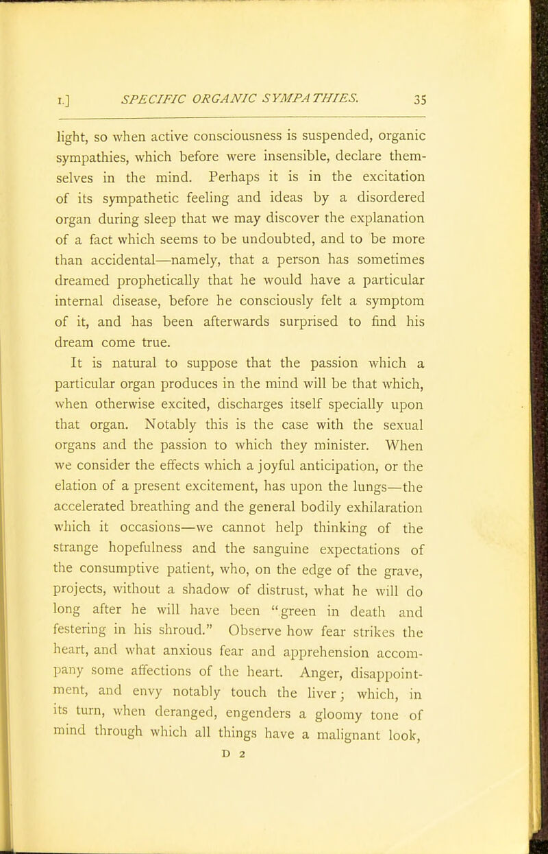 light, SO when active consciousness is suspended, organic sympathies, which before were insensible, declare them- selves in the mind. Perhaps it is in the excitation of its sympathetic feeling and ideas by a disordered organ during sleep that we may discover the explanation of a fact which seems to be undoubted, and to be more than accidental—namely, that a person has sometimes dreamed prophetically that he would have a particular internal disease, before he consciously felt a symptom of it, and has been afterwards surprised to find his dream come true. It is natural to suppose that the passion which a particular organ produces in the mind will be that which, when otherwise excited, discharges itself specially upon that organ. Notably this is the case with the sexual organs and the passion to which they minister. When we consider the effects which a joyful anticipation, or the elation of a present excitement, has upon the lungs—the accelerated breathing and the general bodily exhilaration which it occasions—we cannot help thinking of the strange hopefulness and the sanguine expectations of the consumptive patient, who, on the edge of the grave, projects, without a shadow of distrust, what he will do long after he will have been green in death and festering in his shroud. Observe how fear strikes the heart, and what anxious fear and apprehension accom- pany some affections of the heart. Anger, disappoint- ment, and envy notably touch the hver; which, in Its turn, when deranged, engenders a gloomy tone of mind through which all things have a malignant look, D 2