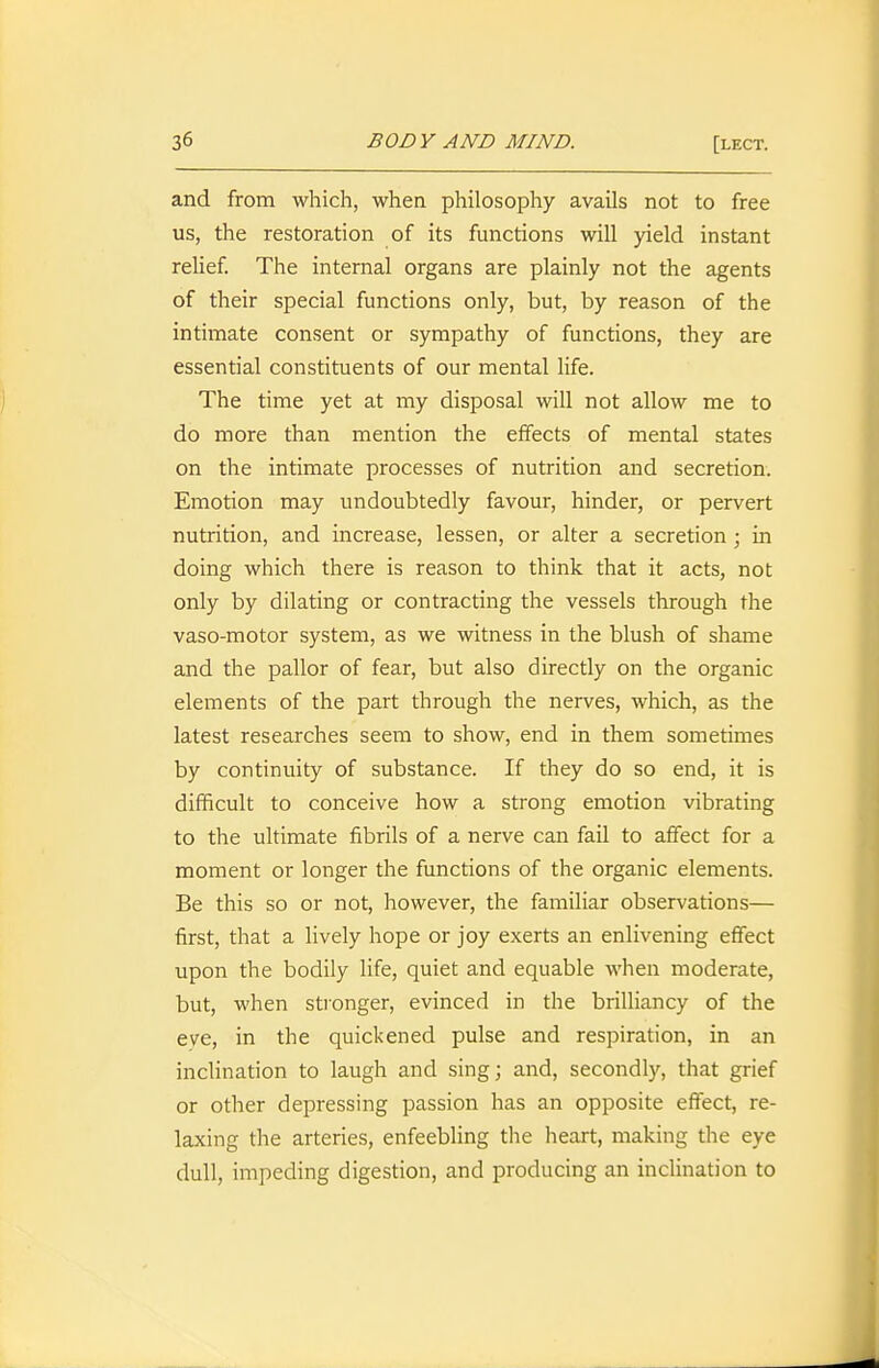 and from which, when philosophy avails not to free us, the restoration of its functions will yield instant relief. The internal organs are plainly not the agents of their special functions only, but, by reason of the intimate consent or sympathy of functions, they are essential constituents of our mental life. The time yet at my disposal will not allow me to do more than mention the effects of mental states on the intimate processes of nutrition and secretion. Emotion may undoubtedly favour, hinder, or pervert nutrition, and increase, lessen, or alter a secretion ; in doing which there is reason to think that it acts, not only by dilating or contracting the vessels through the vaso-motor system, as we witness in the blush of shame and the pallor of fear, but also directly on the organic elements of the part through the nerves, which, as the latest researches seem to show, end in them sometimes by continuity of substance. If they do so end, it is difficult to conceive how a strong emotion vibrating to the ultimate fibrils of a nerve can fail to affect for a moment or longer the functions of the organic elements. Be this so or not, however, the familiar observations— first, that a lively hope or joy exerts an enlivening effect upon the bodily life, quiet and equable when moderate, but, when stronger, evinced in the brilliancy of the eye, in the quickened pulse and respiration, in an inclination to laugh and sing; and, secondly, that grief or other depressing passion has an opposite effect, re- laxing the arteries, enfeebling the heart, making the eye dull, impeding digestion, and producing an inclination to