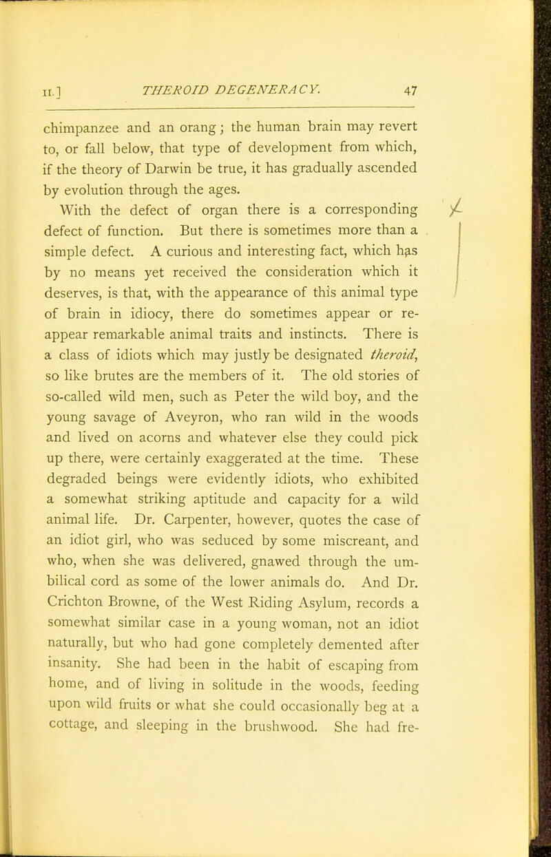 chimpanzee and an orang; the human brain may revert to, or fall below, that type of development from which, if the theory of Darwin be true, it has gradually ascended by evolution through the ages. With the defect of organ there is a corresponding defect of function. But there is sometimes more than a simple defect. A curious and interesting fact, which h^s by no means yet received the consideration which it deserves, is that, with the appearance of this animal type of brain in idiocy, there do sometimes appear or re- appear remarkable animal traits and instincts. There is a class of idiots which may justly be designated theroid, so like brutes are the members of it. The old stories of so-called wild men, such as Peter the wild boy, and the young savage of Aveyron, who ran wild in the woods and lived on acorns and whatever else they could pick up there, were certainly exaggerated at the time. These degraded beings were evidently idiots, who exhibited a somewhat striking aptitude and capacity for a wild animal life. Dr. Carpenter, however, quotes the case of an idiot girl, who was seduced by some miscreant, and who, when she was delivered, gnawed through the um- bilical cord as some of the lower animals do. And Dr. Crichton Browne, of the West Riding Asylum, records a somewhat similar case in a young woman, not an idiot naturally, but who had gone completely demented after insanity. She had been in the habit of escaping from home, and of living in solitude in the woods, feeding upon wild fruits or what she could occasionally beg at a cottage, and sleeping in the brushwood. She had fre-