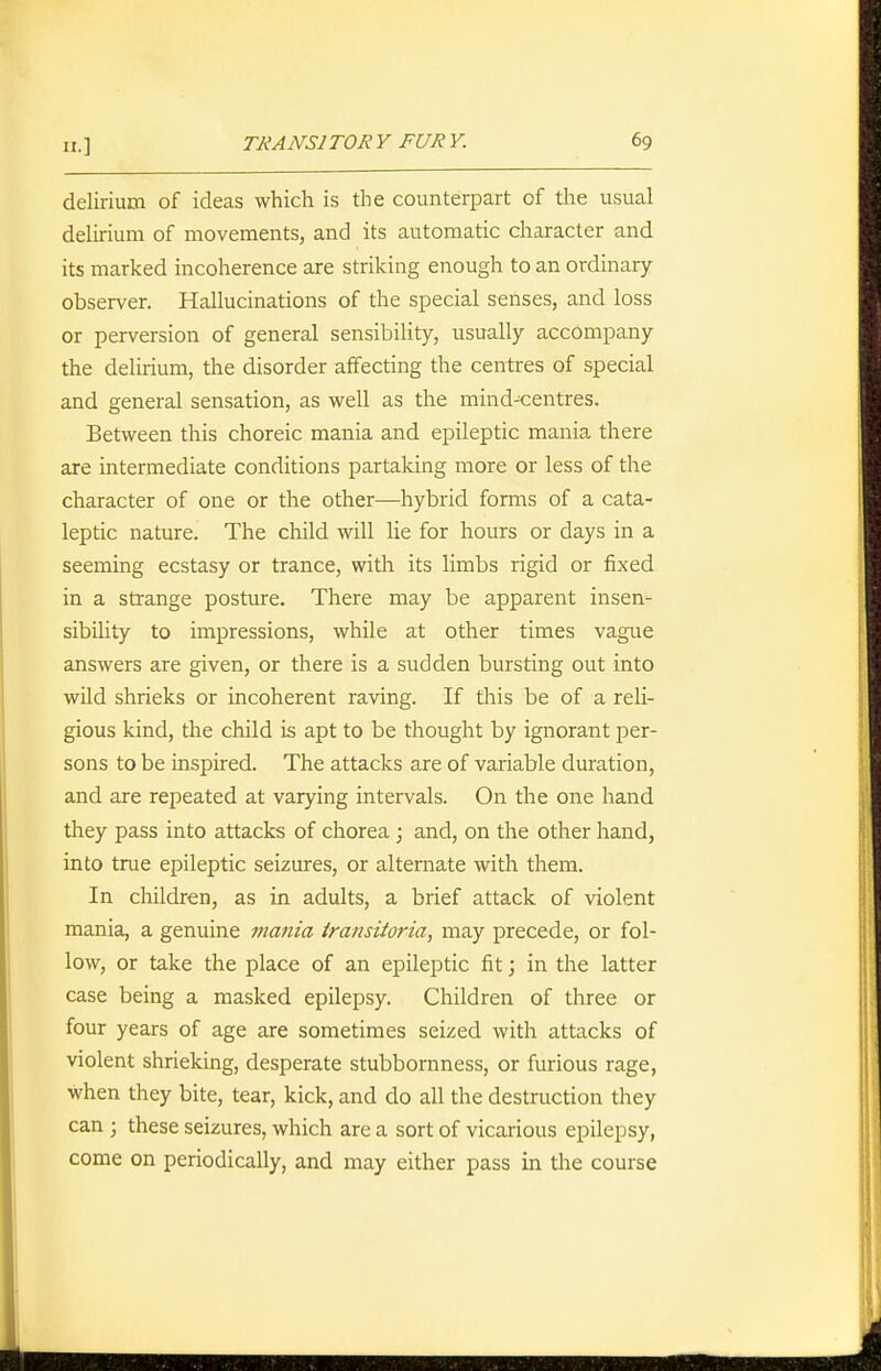 delirium of ideas which is the counterpart of the usual delirium of movements, and its automatic character and its marked incoherence are striking enough to an ordinary- observer. Hallucinations of the special senses, and loss or perversion of general sensibility, usually accompany the delirium, the disorder affecting the centres of special and general sensation, as well as the mind^entres. Between this choreic mania and epileptic mania there are intermediate conditions partaking more or less of the character of one or the other—hybrid forms of a cata- leptic nature. The child will lie for hours or days in a seeming ecstasy or trance, with its limbs rigid or fixed in a strange posture. There may be apparent insen- sibility to impressions, while at other times vague answers are given, or there is a sudden bursting out into wild shrieks or incoherent raving. If this be of a reli- gious kind, the child is apt to be thought by ignorant per- sons to be inspired. The attacks are of variable duration, and are repeated at varying intervals. On the one hand they pass into attacks of chorea; and, on the other hand, into true epileptic seizures, or alternate with them. In children, as in adults, a brief attack of violent mania, a genuine mania iransiioria, may precede, or fol- low, or take the place of an epileptic fit; in the latter case being a masked epilepsy. Children of three or four years of age are sometimes seized with attacks of violent shrieking, desperate stubbornness, or furious rage, when they bite, tear, kick, and do all the destruction they can ; these seizures, which are a sort of vicarious epilepsy, come on periodically, and may either pass in the course