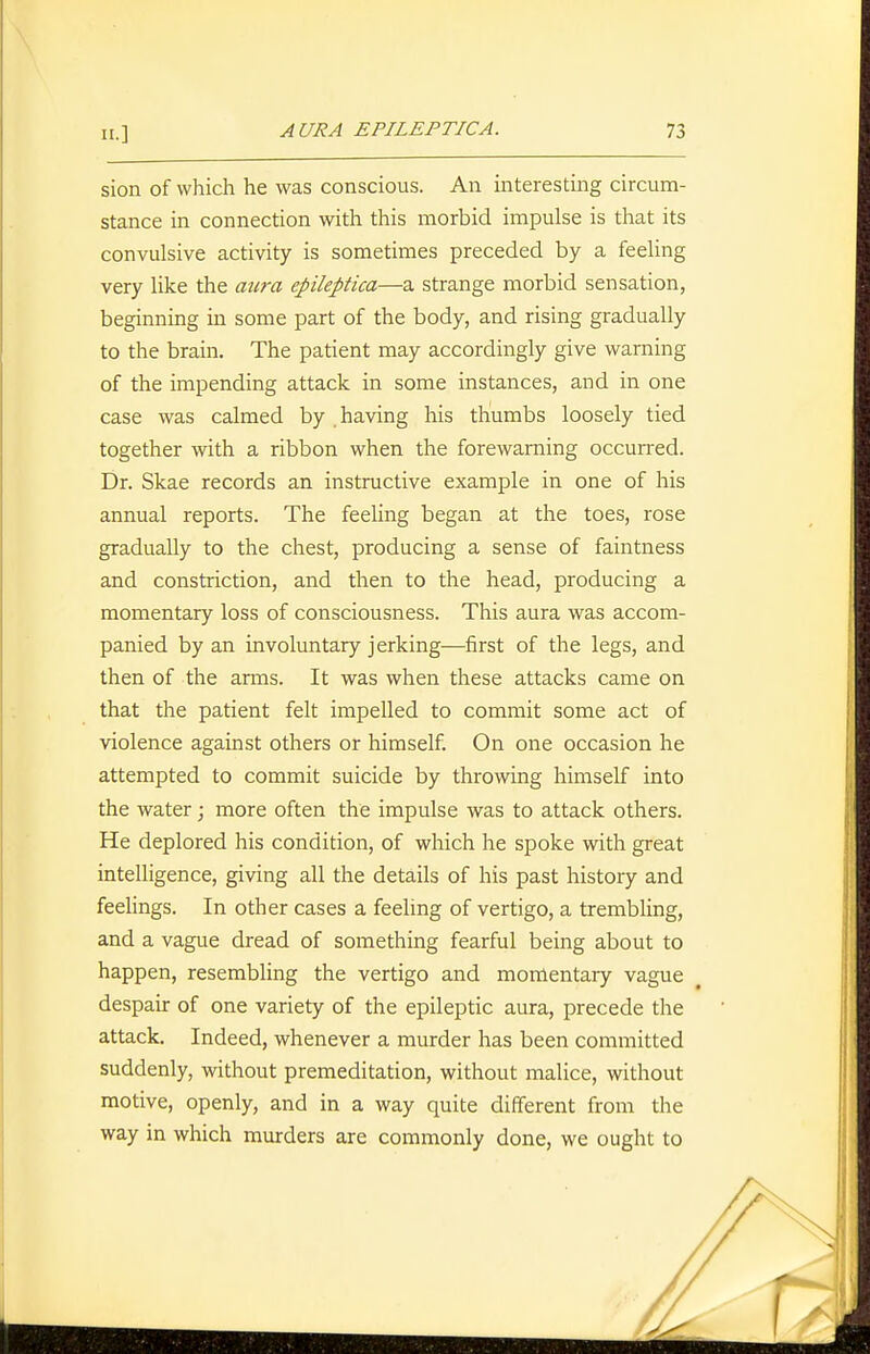 sion of which he was conscious. An interesting circum- stance in connection with this morbid impulse is that its convulsive activity is sometimes preceded by a feeling very like the aura epileptica—a strange morbid sensation, beginning in some part of the body, and rising gradually to the brain. The patient may accordingly give warning of the impending attack in some instances, and in one case was calmed by having his thumbs loosely tied together with a ribbon when the forewarning occurred. Dr. Skae records an instructive example in one of his annual reports. The feeUng began at the toes, rose gradually to the chest, producing a sense of faintness and constriction, and then to the head, producing a momentary loss of consciousness. This aura was accom- panied by an involuntary jerking—first of the legs, and then of the anns. It was when these attacks came on that the patient felt impelled to commit some act of violence against others or himself. On one occasion he attempted to commit suicide by throwing himself into the water; more often the impulse was to attack others. He deplored his condition, of which he spoke with great intelligence, giving all the details of his past history and feehngs. In other cases a feeling of vertigo, a trembling, and a vague dread of something fearful being about to happen, resembling the vertigo and momentary vague despair of one variety of the epileptic aura, precede the attack. Indeed, whenever a murder has been committed suddenly, without premeditation, without malice, without motive, openly, and in a way quite different from the way in which murders are commonly done, we ought to