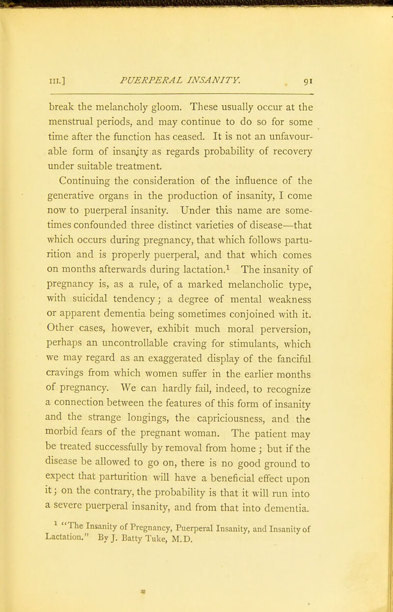 break the melancholy gloom. These usually occur at the menstrual periods, and may continue to do so for some time after the function has ceased. It is not an unfavour- able form of insanity as regards probability of recovery under suitable treatment. Continuing the consideration of the influence of the generative organs in the production of insanity, I come now to puerperal insanity. Under this name are some- times confounded three distinct varieties of disease—that which occurs during pregnancy, that which follows partu- rition and is properly puerperal, and that which comes on months afterwards during lactation.^ The insanity of pregnancy is, as a rule, of a marked melancholic type, with suicidal tendency; a degree of mental weakness or apparent dementia being sometimes conjoined with it. Other cases, however, exhibit much moral perversion, perhaps an uncontrollable craving for stimulants, which we may regard as an exaggerated display of the fanciful cravings from which women suffer in the earlier months of pregnancy. We can hardly fail, indeed, to recognize a connection between the features of this form of insanity and the strange longings, the capriciousness, and the morbid fears of the pregnant woman. The patient may be treated successfully by removal from home ; but if the disease be allowed to go on, there is no good ground to expect that parturition will have a beneficial effect upon It; on the contrary, the probability is that it will run into a severe puerperal insanity, and from that into dementia. ^ The Insanity of Pregnancy, Puerperal Insanity, and Insanity of Lactation, By J. Batty Tuke, M.D.