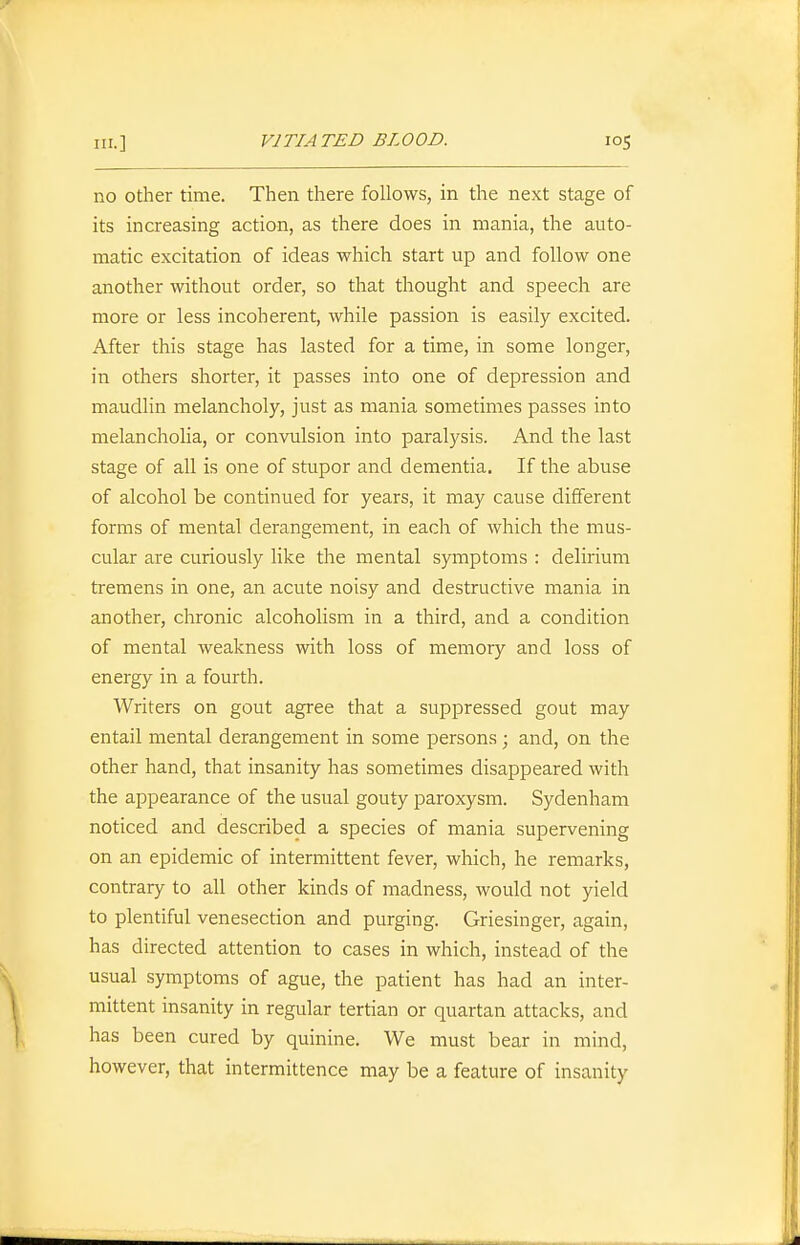 no other time. Then there follows, in the next stage of its increasing action, as there does in mania, the auto- matic excitation of ideas which start up and follow one another without order, so that thought and speech are more or less incoherent, while passion is easily excited. After this stage has lasted for a time, in some longer, in others shorter, it passes into one of depression and maudlin melancholy, just as mania sometimes passes into melancholia, or convulsion into paralysis. And the last stage of all is one of stupor and dementia. If the abuse of alcohol be continued for years, it may cause different forms of mental derangement, in each of which the mus- cular are curiously like the mental symptoms : delirium tremens in one, an acute noisy and destructive mania in another, chronic alcoholism in a third, and a condition of mental weakness with loss of memory and loss of energy in a fourth. Writers on gout agree that a suppressed gout may entail mental derangement in some persons; and, on the other hand, that insanity has sometimes disappeared with the appearance of the usual gouty paroxysm. Sydenham noticed and described a species of mania supervening on an epidemic of intermittent fever, which, he remarks, contrary to all other kinds of madness, would not yield to plentiful venesection and purging. Griesinger, again, has directed attention to cases in which, instead of the usual symptoms of ague, the patient has had an inter- mittent insanity in regular tertian or quartan attacks, and has been cured by quinine. We must bear in mind, however, that intermittence may be a feature of insanity