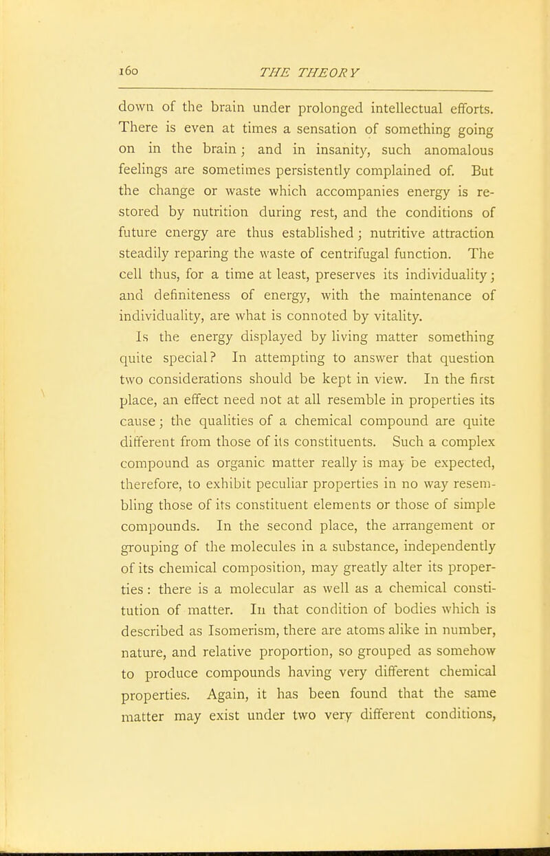 down of the brain under prolonged intellectual efforts. There is even at times a sensation of something going on in the brain; and in insanity, such anomalous feelings are sometimes persistendy complained of. But the change or waste which accompanies energy is re- stored by nutrition during rest, and the conditions of future energy are thus established; nutritive attraction steadily reparing the waste of centrifugal function. The cell thus, for a time at least, preserves its individuality; and definiteness of energy, with the maintenance of individuality, are what is connoted by vitality. Is the energy displayed by living matter something quite special? In attempting to answer that question two considerations should be kept in view. In the first place, an effect need not at all resemble in properties its cause; the qualities of a chemical compound are quite different from those of its constituents. Such a complex compound as organic matter really is may be expected, therefore, to exhibit peculiar properties in no way resem- bling those of its constituent elements or those of simple compounds. In the second place, the arrangement or grouping of the molecules in a substance, independently of its chemical composition, may greatly alter its proper- ties : there is a molecular as well as a chemical consti- tution of matter. In that condition of bodies which is described as Isomerism, there are atoms alike in number, nature, and relative proportion, so grouped as somehow to produce compounds having very different chemical properties. Again, it has been found that the same matter may exist under two very different conditions,