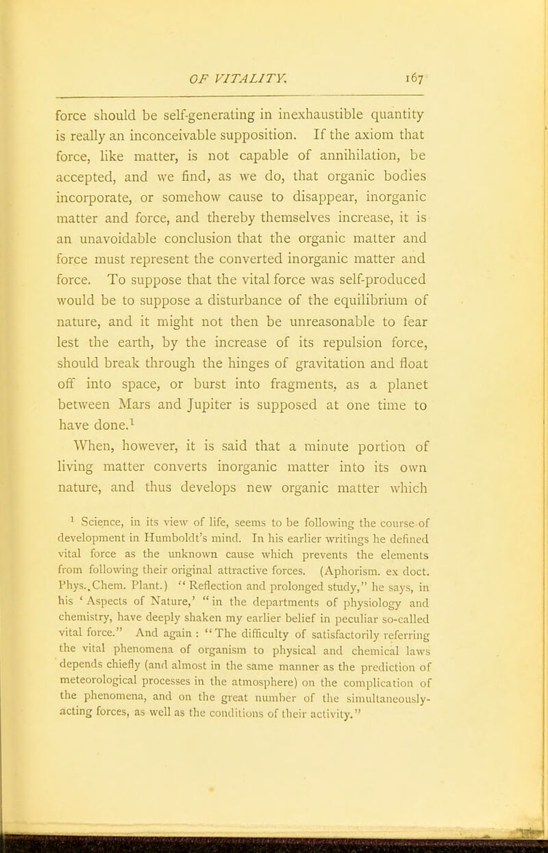 force should be self-generating in inexhaustible quantity- is really an inconceivable supposition. If the axiom that force, like matter, is not capable of annihilation, be accepted, and we find, as we do, that organic bodies incorporate, or somehow cause to disappear, inorganic matter and force, and thereby themselves increase, it is an unavoidable conclusion that the organic matter and force must represent the converted inorganic matter and force. To suppose that the vital force was self-produced would be to suppose a disturbance of the equilibrium of nature, and it might not then be unreasonable to fear lest the earth, by the increase of its repulsion force, should break through the hinges of gravitation and float off into space, or burst into fragments, as a planet between Mars and Jupiter is supposed at one time to have done.^ When, however, it is said that a minute portion of living matter converts inorganic matter into its own nature, and thus develops new organic matter which ' Science, in its view of life, seems to be following the course of development in Humboldt's mind. In his earlier writings he defined vital force as the unknown cause which prevents the elements from following their original attractive forces. (Aphorism, ex doct. Phys.,Chem. Plant.)  Reflection and prolonged study, he says, in his 'Aspects of Nature,' in the departments of physiology and chemistry, have deeply shaken my earlier belief in peculiar so-called vital force. And again : The difficulty of satisfactorily referring the vital phenomena of organism to physical and cheniical laws depends chiefly (and almost in the same manner as the prediction of meteorological processes in the atmosphere) on the complication of the phenomena, and on the great number of the simultaneously- acting forces, as well as the conditions of their activity.