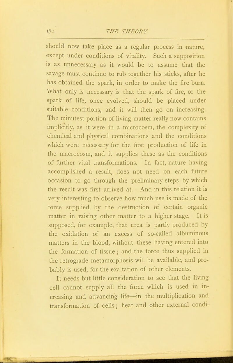 should now take place as a regular process in nature, except under conditions of vitality. Such a supposition is as unnecessary as it would be to assume that the savage must continue to rub together his sticks, after he has obtained the spark, in order to make the fire burn. What only is necessary is that the spark of fire, or the spark of life, once evolved, should be placed under suitable conditions, and it will then go on increasing. The minutest portion of living matter really now contains implicitly, as it were in a microcosm, the complexity of chemical and physical combinations and the conditions which were necessary for the first production of life in the macrocosm, and it supplies these as the conditions of further vital transformations. In fact, nature having accomplished a result, does not need on each future occasion to go through the preliminary steps by which the result was first arrived at. And in this relation it is very interesting to observe how much use is made of the force supplied by the destruction of certain organic matter in raising other matter to a higher stage. It is supposed, for example, that urea is partly produced by the oxidation of an excess of so-called albuminous matters in the blood, without these having entered into the formation of tissue; and the force thus supplied in the retrograde metamorphosis will be available, and pro- bably is used, for the exaltation of other elements. It needs but little consideration to see that the living cell cannot supply all the force which is used in in- creasing and advancing life—in the multiplication and transformation of cells; heat and other external condi-