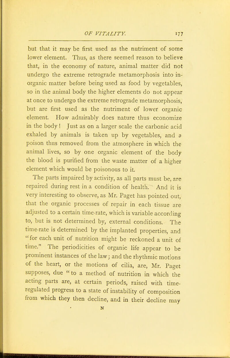 but that it may be first used as the nutriment of some lower element. Thus, as there seemed reason to believe that, in the economy of nature, animal matter did not undergo the extreme retrograde metamorphosis into in- organic matter before being used as food by vegetables, so in the animal body the higher elements do not appear at once to undergo the extreme retrograde metamorphosis, but are first used as the nutriment of lower organic element. How admirably does nature thus economize in the body ! Just as on a larger scale the carbonic acid exhaled by animals is taken up by vegetables, and 3 poison thus removed from the atmosphere in which the animal lives, so by one organic element of the body the blood is purified from the waste matter of a higher element which would be poisonous to it. The parts impaired by activity, as all parts must be, are repaired during rest in a condition of health. And it is very interesting to observe, as Mr. Paget has pointed out, that the organic processes of repair in each tissue are adjusted to a certain time-rate, which is variable according to, but is not determined by, external conditions. The time-rate is determined by the implanted properties, and  for each unit of nutrition might be reckoned a unit of time. The periodicities of organic life appear to be prominent instances of the law; and the rhythmic motions of the heart, or the motions of cilia, are, Mr. Paget supposes, due  to a method of nutrition in which the acting parts are, at certain periods, raised with time- regulated progress to a state of instability of composition from which they then decline, and in their decline may N