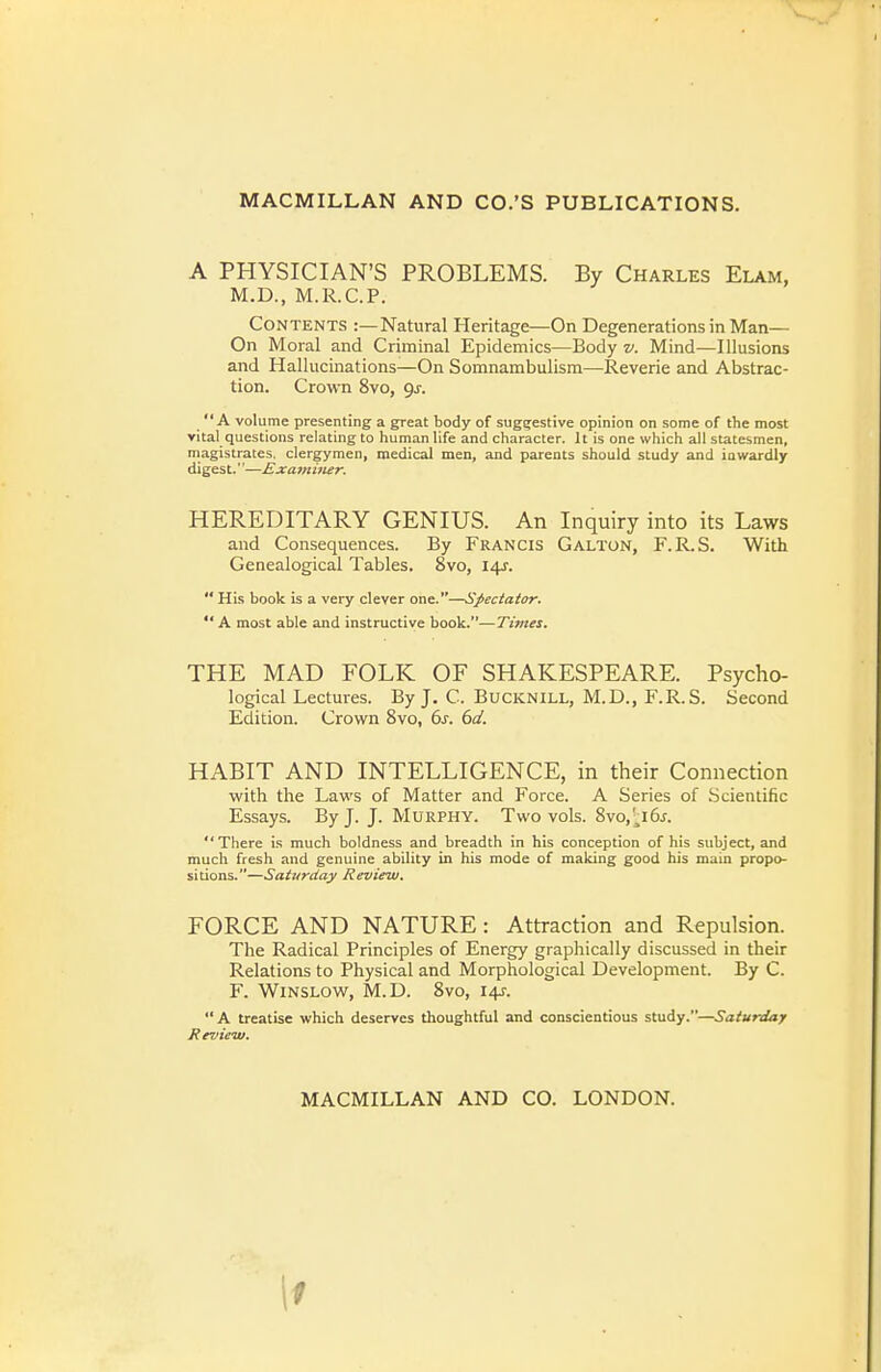 A PHYSICIAN'S PROBLEMS. By Charles Elam, M.D., M.R.C.P. Contents :—Natural Heritage—On Degenerations in Man— On Moral and Criminal Epidemics—Body v. Mind—Illusions and Hallucinations—On Somnambulism—Reverie and Abstrac- tion. Crown 8vo, Qj. A volume presenting a great body of suggestive opinion on some of the most vital questions relating to human life and character. It is one which all statesmen, magistrates, clergymen, medical men, and parents should study and inwardly digest.''—Examiner. HEREDITARY GENIUS. An Inquiry into its Laws and Consequences. By Francis Galton, F.R.S. With Genealogical Tables. 8vo, 141.  His book is a very clever one.—Spectator.  A most able and instructive book.—Times. THE MAD FOLK OF SHAKESPEARE. Psycho- logical Lectures. By J. C. Bucknill, M.D., F.R.S. Second Edition. Crown 8vo, ds. 6d. HABIT AND INTELLIGENCE, in their Connection with the Laws of Matter and Force. A Series of Scientific Essays. By J. J. Murphy. Two vols. 8vo,'^i6j. There is much boldness and breadth in his conception of his subject, and much fresh and genuine ability in his mode of making good his main propo- sitions.—Saturday Review. FORCE AND NATURE: Attraction and Repulsion. The Radical Principles of Energy graphically discussed in their Relations to Physical and Morphological Development. By C. F. Winslow, M.D. 8vo, 14J. A treatise which deserves thoughtful and conscientious study.—Saturday Review. MACMILLAN AND CO. LONDON. \1