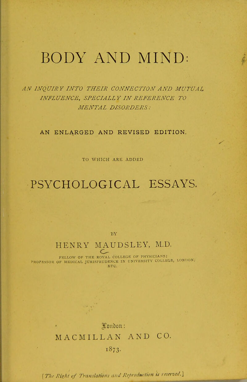 BODY AND MIND: .-^.V INQUIRY INTO THEIR CONNECTION AND MUTUAL INFLUENCE, SPECIALLY IN REFERENCE TO MENTAL DISORDERS: AN ENLARGED AND REVISED EDITION. TO WHICH ARE ADDED PSYCHOLOGICAL ESSAYS. BY HENRY MAUDSLEY, M.D. FKLLOW OF THE ROYAL COLLEGE OF PHYSICIANS; I'KOi'KSSOK OF MEDICAL JORISI'KUOENCE IN UNlVKKSITV COLLEGE, L( ETC, MACMILLAN AND CO. 1873- \Thf Rizht of Translations and Rfpoduftwn is v(served.\
