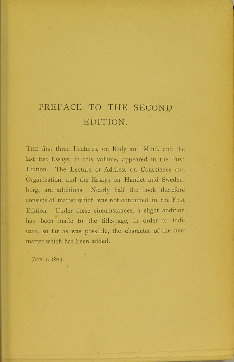 PREFACE TO THE SECOND EDITION. The first three Lectures, on Body and Mind, and the last two Essays, in this volume, appeared in the First Edition. The Lecture or Address on Conscience anc^ Organization, and the Essays on Hamlet and Sweden- borg, are additions. Nearly half the book therefore consists of matter which was not contained in the First Edition. Under these circumstances, a slight addition has been made to the title-page, in order to indi- cate, so far as was possible, the character of the new- matter which has been added. jiuu I, 1873,