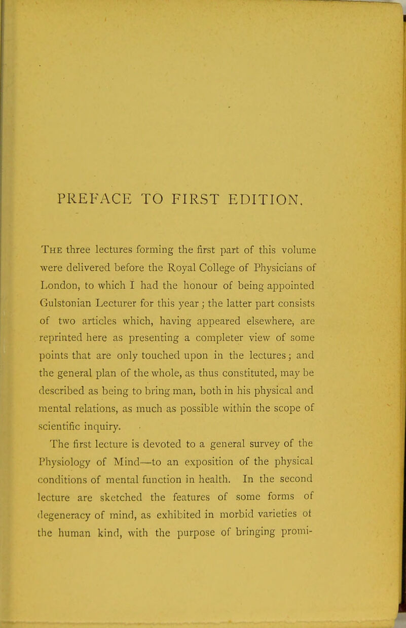 PREFACE TO FIRST EDITION. The three lectures forming the first part of this volume were delivered before the Royal College of Physicians of London, to which I had the honour of being appointed Gulstonian Lecturer for this year; the latter part consists of two articles which, having appeared elsewhere, are reprinted here as presenting a completer view of some points that are only touched upon in the lectures; and the general plan of the whole, as thus constituted, may be described as being to bring man, both in his physical and mental relations, as much as possible within the scope of scientific inquiry. The first lecture is devoted to a general survey of the Physiology of Mind—to an exposition of the physical conditions of mental function in health. In the second lecture are sketched the features of some forms of degeneracy of mind, as exhibited in morbid varieties ot the human kind, with the purpose of bringing promi-