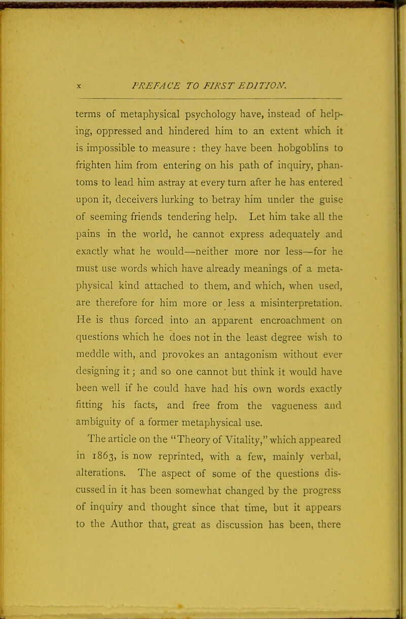 terms of metaphysical psychology have, instead of help- ing, oppressed and hindered liim to an extent which it is impossible to measure : they have been hobgoblins to frighten him from entering on his path of inquiry, phan- toms to lead him astray at every turn after he has entered upon it, deceivers lurking to betray him under the guise of seeming friends tendering help. Let him take all the pains in the world, he cannot express adequately and exactly what he would—neither more nor less—for he must use words which have already meanings of a meta- physical kind attached to them, and which, when used, are therefore for him more or less a misinterpretation. He is thus forced into an apparent encroachment on questions which he does not in the least degree wish to meddle with, and provokes an antagonism without ever designing it; and so one cannot but think it would have been well if he could have had his own words exactly fitting his facts, and free from the vagueness and ambiguity of a former metaphysical use. The article on the Theory of Vitality, which appeared in 1863, is now reprinted, with a few, mainly verbal, alterations. The aspect of some of the questions dis- cussed in it has been somewhat changed by the progress of inquiry and thought since that time, but it appears to the Author that, great as discussion has been, there