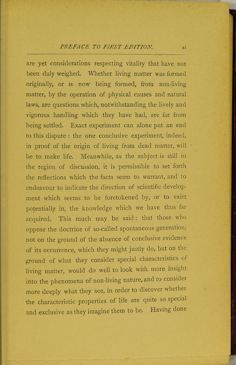 are yet considerations respecting vitality that have not been duly weighed. Whether living matter was formed originally, or is now being formed, from non-living matter, by the operation of physical causes and natural laws, are questions which, notwithstanding the lively and vigorous handling which they have had, are far from being settled. Exact experiment can alone fjut an end to this dispute : the one conclusive experiment, indeed, in proof of the origin of living from dead matter, will be to make life. Meanwhile, as the subject is still in the region of discussion, it is permissible to set forth the reflections which the facts seem to warrant, and to endeavour to indicate the direction of scientific develop- ment which seems to be foretokened by, or to exist potentially in, the knowledge which we have thus far acquired. This much may be said: that those who oppose the doctrine of so-called spontaneous generation, not on the ground of the absence of conclusive evidence of its occurrence, which they might justly do, but on the ground of what they consider special characteristics of living matter, would do well to look with more insight into the phenomena of non-living nature, and to consider more deeply what they see, in order to discover whether the characteristic properties of life are quite so special and exclusive as they imagine them to be. Having done