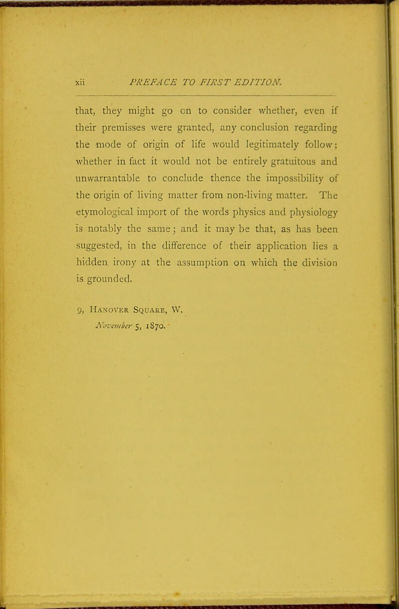 that, tliey might go on to consider whether, even if their premisses were granted, any conclusion regarding the mode of origin of life would legitimately follow; whether in fact it would not be entirely gratuitous and unwarrantable to conclude thence the impossibility of the origin of living matter from non-living matter. The etymological import of the words physics and physiology is notably the same; and it may be that, as has been suggested, in the difference of their application lies a hidden irony at the assumption on which the division is grounded. 9, Hanover Square, W. Novaiiber 5, 1870.