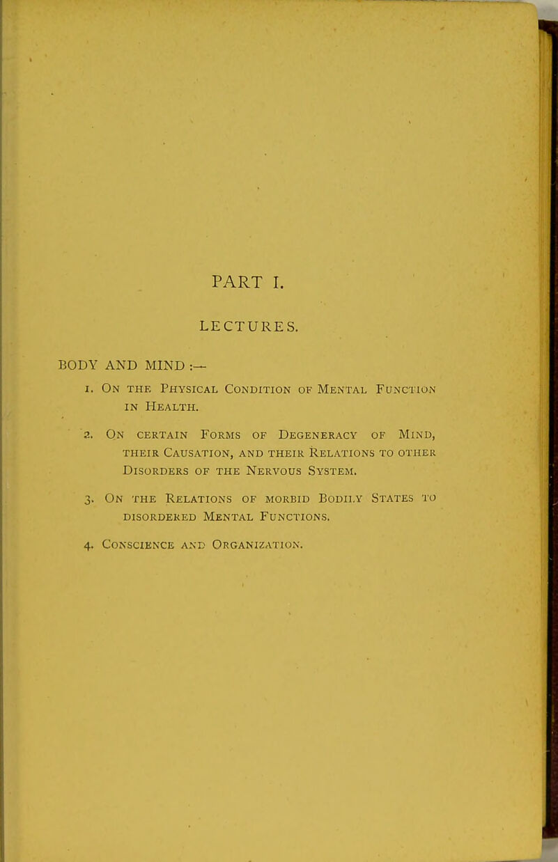 PART I. LECTURES. BODY AND MIND :— I. On the Physical Condition of Mental Function IN Health. a. On certain Forms of Degeneracy of Mind, their Causation, and their Relations to other Disorders of the Nervous System. 3. On the Relations of morbid Bodily States to disordered Mental Functions. 4. Conscience and Organization.