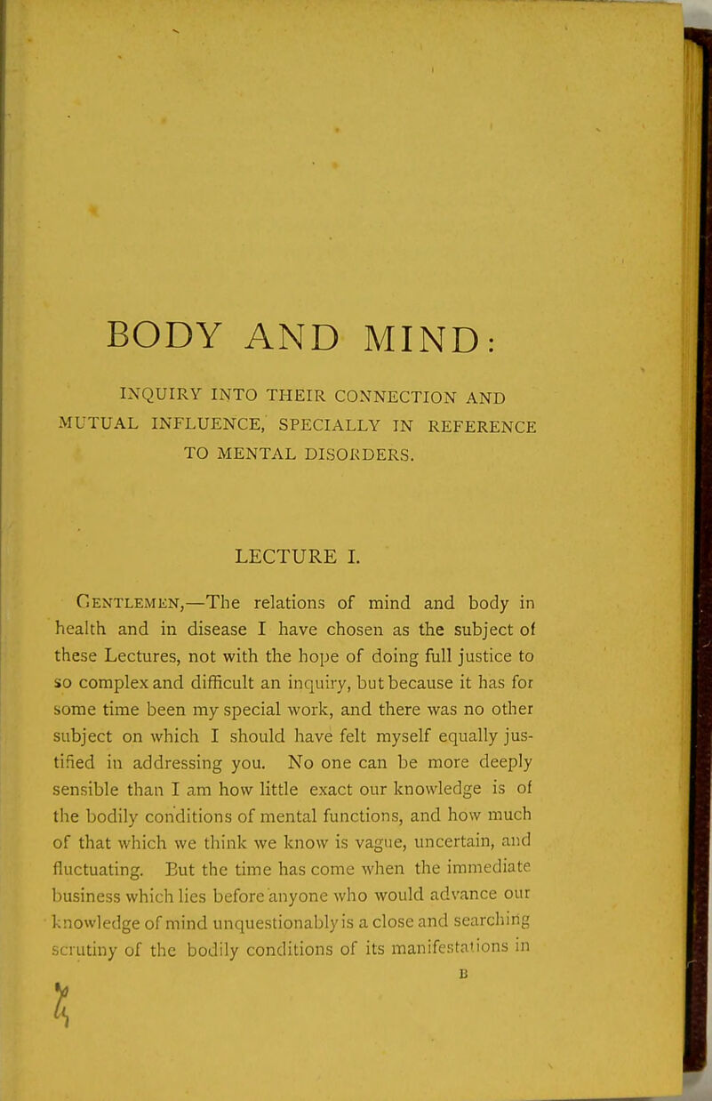 BODY AND MIND: INQUIRY INTO THEIR CONNECTION AND MUTUAL INFLUENCE, SPECIALLY IN REFERENCE TO MENTAL DISORDERS. LECTURE I. Gentlemen,—The relations of mind and body in health and in disease I have chosen as the subject of these Lectures, not with the hope of doing full justice to so complex and difficult an inquiry, but because it has for some time been my special work, and there was no other subject on which I should have felt myself equally jus- tified in addressing you. No one can be more deeply sensible than I am how litde exact our knowledge is of the bodily conditions of mental functions, and how much of that which we think we know is vague, uncertain, and fluctuating. But the time has come when the immediate business which lies before anyone who would advance our knowledge of mind unquestionably is a close and searching scrutiny of the bodily conditions of its manifestations in B