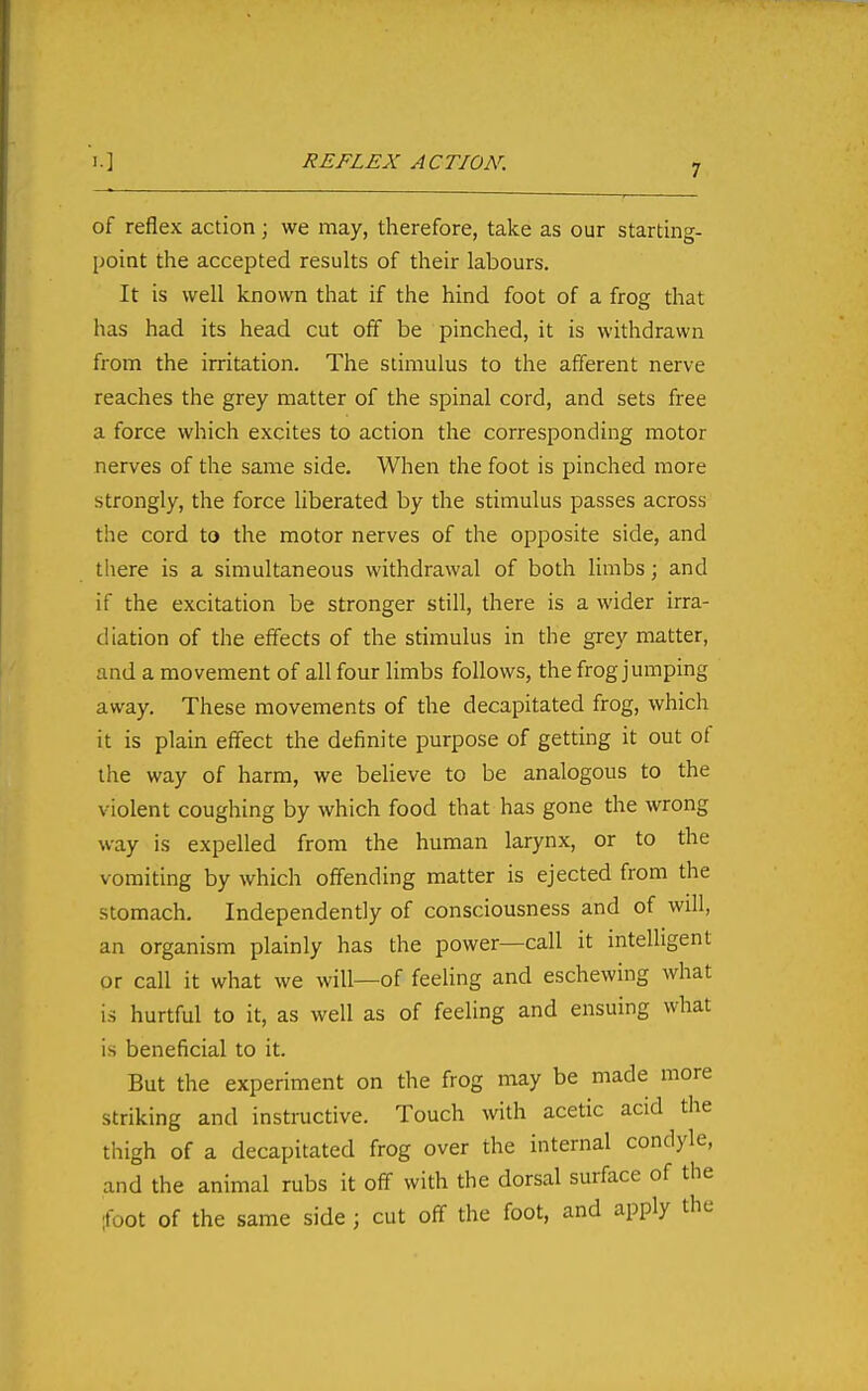 of reflex action; we may, therefore, take as our starting- point the accepted results of their labours. It is well known that if the hind foot of a frog that has had its head cut off be pinched, it is withdrawn from the irritation. The stimulus to the afferent nerve reaches the grey matter of the spinal cord, and sets free a force which excites to action the corresponding motor nerves of the same side. When the foot is pinched more strongly, the force liberated by the stimulus passes across the cord to the motor nerves of the opposite side, and tliere is a simultaneous withdrawal of both limbs; and if the excitation be stronger still, there is a wider irra- diation of the effects of the stimulus in the grey matter, and a movement of all four limbs follows, the frog jumping away. These movements of the decapitated frog, which it is plain effect the definite purpose of getting it out of the way of harm, we believe to be analogous to the violent coughing by which food that has gone the wrong way is expelled from the human larynx, or to the vomiting by which offending matter is ejected from the stomach. Independently of consciousness and of will, an organism plainly has the power—call it intelligent or call it what we will—of feeling and eschewing what is hurtful to it, as well as of feeling and ensuing what is beneficial to it. But the experiment on the frog may be made more striking and instructive. Touch with acetic acid the thigh of a decapitated frog over the internal condyle, and the animal rubs it off with the dorsal surface of the ifoot of the same side ; cut off the foot, and apply the