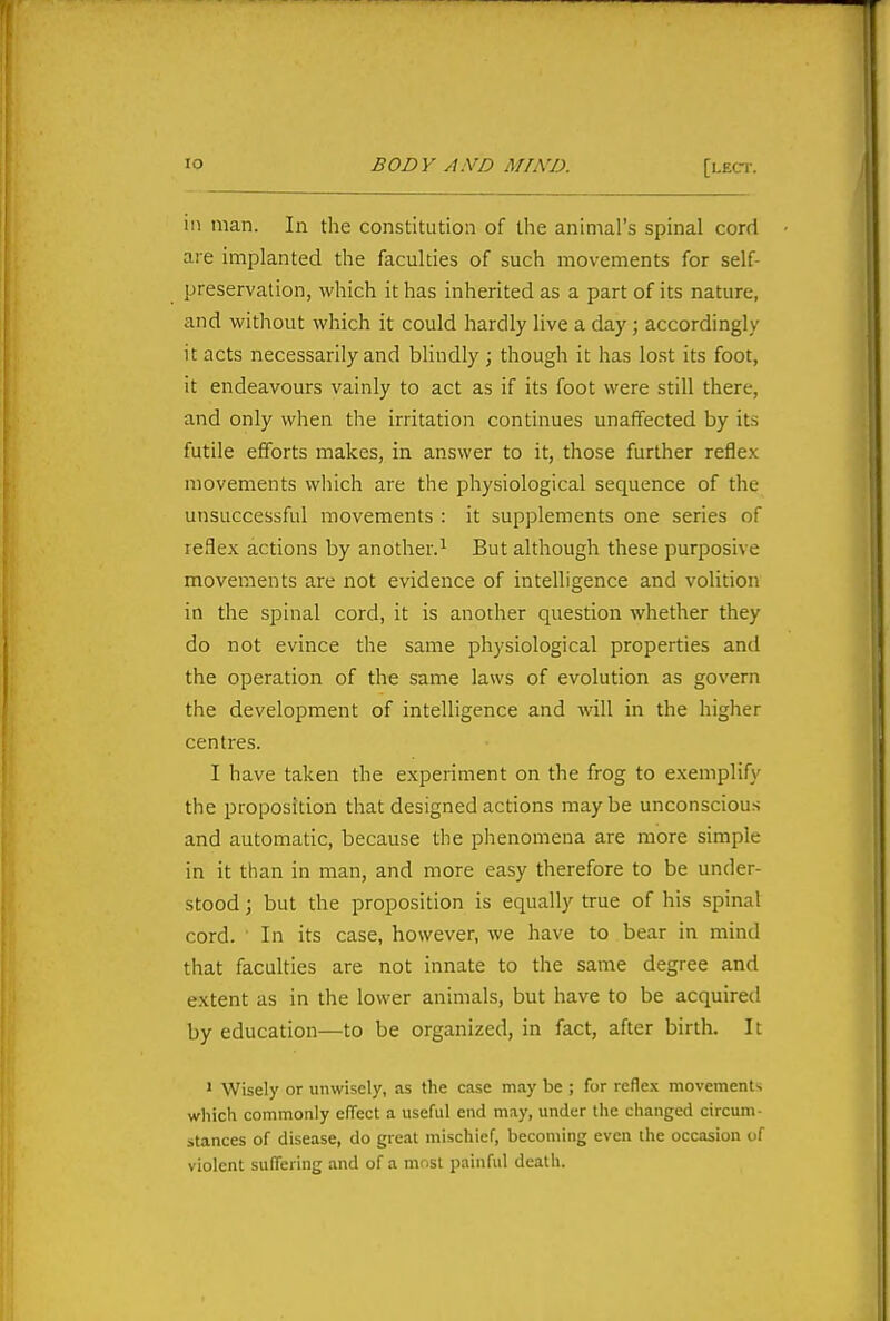 ill man. In the constitution of the animal's spinal cord aie implanted the faculties of such movements for self- preservation, which it has inherited as a part of its nature, and without which it could hardly live a day; accordingly it acts necessarily and blindly; though it has lost its foot, it endeavours vainly to act as if its foot were still there, and only when the irritation continues unaffected by its futile efforts makes, in answer to it, those further reflex movements which are the physiological sequence of the unsuccessful movements : it supplements one series of reflex actions by another.^ But although these purposive movements are not evidence of intelligence and volition in the spinal cord, it is another question whether they do not evince the same physiological properties and the operation of the same laws of evolution as govern the development of intelligence and will in the higher centres. I have taken the experiment on the frog to exemplify the proposition that designed actions maybe unconscious and automatic, because the phenomena are more simple in it than in man, and more easy therefore to be under- stood ; but the proposition is equally true of his spinal cord. In its case, however, we have to bear in mind that faculties are not innate to the same degree and extent as in the lower animals, but have to be acquired by education—to be organized, in fact, after birth. It > Wisely or unwisely, as the case may be ; for reflex movements which commonly cfTect a useful end may, under the changed circum- stances of disease, do great mischief, becoming even the occasion of violent suffci ing and of a must painful death.