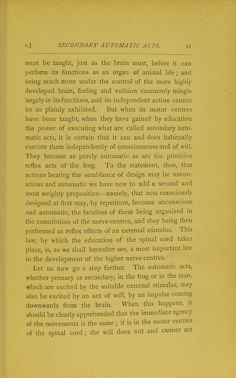 1.1 SECONDAR Y AUlOMA TIC ACTS. must be taught, just as the braui must, before it can perform its functions as an organ of animal life; and being much more under the control of the more highly developed brain, feeling and volition commonly mingle largely in its functions, and its independent action cannot be so plainly exhibited. But when its motor centres have been taught, when they have gained by education the power of executing what are called secondary auto- matic acts, it is certain that it can and does habitually execute them independently of consciousness and of will. They become as purely automatic as are the primitive reflex acts of the frog. To the statement, then, that actions bearing the semblance of design may be uncon- scious and automatic we have now to add a second and most weighty proposition—namely, that acts consciously designed at first may, by repetition, become unconscious and automatic, the faculties of them being organized in the constitution of the nerve-centres, and they being then performed as reflex effects of an external stimulus. This law, by which the education of the spinal cord takes place, is, as we shall hereafter see, a most important law in the development of the higher nerve-centres. Let us now go a step further. The automatic acts, whether primary or secondary, in the frog or in the man, which are excited by the suitable external stimulus, may also be excited by an act of will, by an impulse coming downwards from the brain. When this happens, it should be clearly apprehended that the immediate agency of the movements is the same; it is in the motor centres of the spinal cord ; the will does not and cannot act