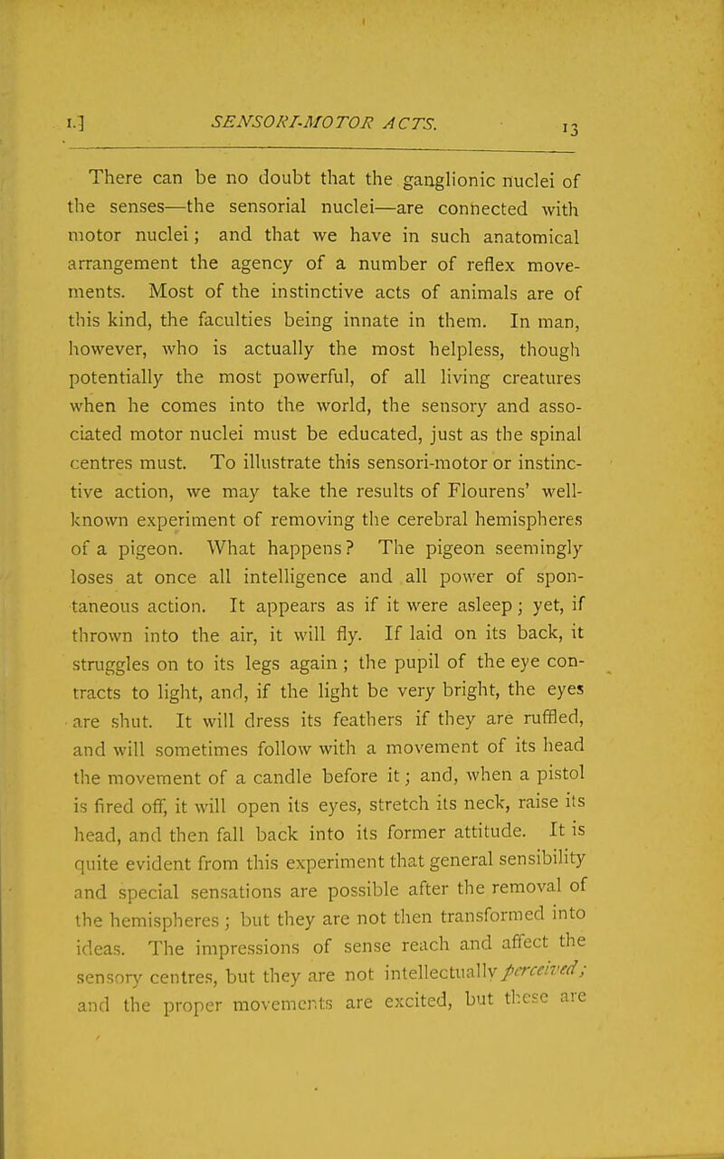 SENSORI-MOTOR ACTS. 13 There can be no doubt that the ganglionic nuclei of the senses—the sensorial nuclei—are connected with motor nuclei; and that Ave have in such anatomical arrangement the agency of a number of reflex move- ments. Most of the instinctive acts of animals are of this kind, the faculties being innate in them. In man, however, who is actually the most helpless, though potentially the most powerful, of all living creatures when he comes into the world, the sensory and asso- ciated motor nuclei must be educated, just as the spinal centres must. To illustrate this sensori-raotor or instinc- tive action, we may take the results of Flourens' well- known experiment of removing the cerebral hemispheres of a pigeon. What happens ? The pigeon seemingly loses at once all intelligence and all power of spon- taneous action. It appears as if it were asleep; yet, if thrown into the air, it will fly. If laid on its back, it struggles on to its legs again ; the pupil of the eye con- tracts to light, and, if the light be very bright, the eyes are shut. It will dress its feathers if they are ruffled, and will sometimes follow with a movement of its head the movement of a candle before it; and, when a pistol is fired off, it will open its eyes, stretch its neck, raise its head, and then fall back into its former attitude. It is quite evident from this experiment that general sensibility and special sensations are possible after the removal of the hemispheres; but they are not then transformed into ideas. The impressions of sense reach and affect the sensor)' centres, but they are not intellectually A^w^'-f^'y and the proper movements are excited, but these are