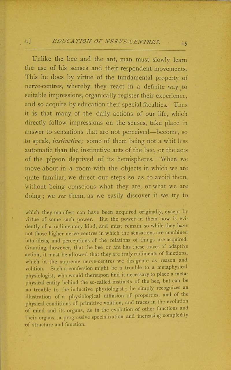 ED UCA TION OF NER VE- CENTRES. Unlike the bee and the ant, man must slowly learn the use of his senses and their respondent movements. This he does by virtue of the fundamental property of nerve-centres, whereby they react in a definite way _to suitable impressions, organically register their experience, and so acquire by education their special faculties. Thus it is that many of the daily actions of our life, which directly follow impressions on the senses, take place in answer to sensations that are not perceived—become, so to speak, instinctive; some of them being not a whit less automatic than the instinctive acts of the bee, or the acts of the pigeon deprived of its hemispheres. When we move about in a room with the objects in which we are quite familiar, we direct our steps so as to avoid them, without being conscious what they are, or what we are doing; we see them, as we easily discover if we try to which they manifest can have been acquired originally, except by virtue of some such power. But the power in them now is evi- dently of a rudimentary kind, and must remain so while they have not those higher nerve-centres in which the sensations are combined into ideas, and perceptions of the relations of things are acquired. Granting, however, that the bee or ant has these traces of adaptive action, it must be allowed that they arc truly rudiments of functions, which in the supreme nerve-centres we designate as reason and volition. .Such a confession might be a trouble to a metaphysical physiologist, who would thereupon find it necessary to place a meta- l)hysical entity behind the so-called instincts of the bee, but can be no trouble to the inductive physiologist; he simply recognizes an illustration of a physiological diffusion of properties, and of the physical conditions of primitive volition, and traces in the evolution of mind and its organs, as in the evolution of other functions and their organs, a progressive specialization and increasing complejiity of structure and function.