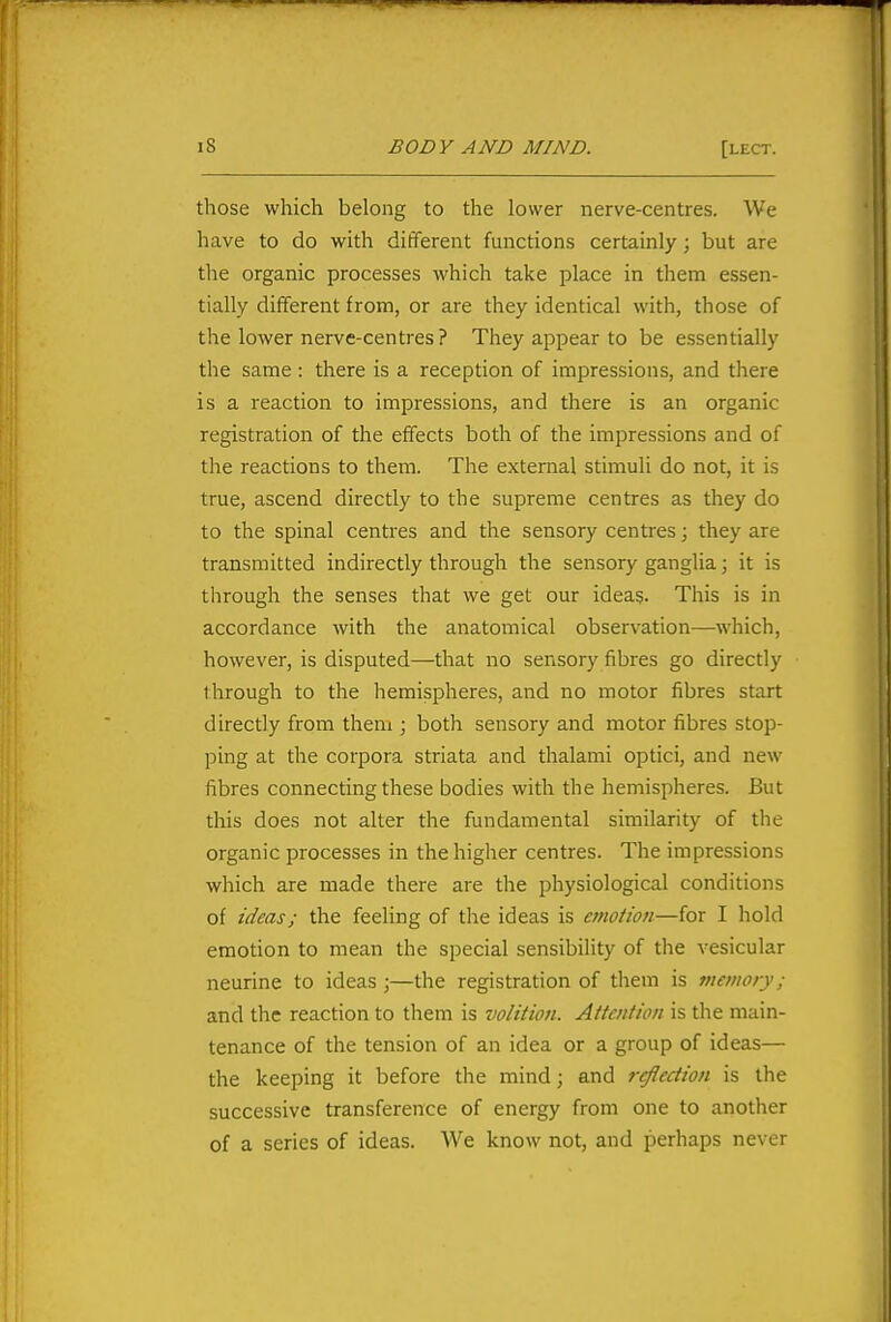 those which belong to the lower nerve-centres. We have to do with different functions certainly; but are the organic processes which take place in them essen- tially different from, or are they identical with, those of the lower nerve-centres ? They appear to be essentially the same : there is a reception of impressions, and there is a reaction to impressions, and there is an organic registration of the effects both of the impressions and of the reactions to them. The external stimuli do not, it is true, ascend directly to the supreme centres as they do to the spinal centres and the sensory centres; they are transmitted indirectly through the sensory ganglia; it is through the senses that we get our ideas. This is in accordance with the anatomical observation—which, however, is disputed—that no sensory fibres go directly through to the hemispheres, and no motor fibres start directly from them ; both sensory and motor fibres stop- ping at the corpora striata and thalami optici, and new fibres connecting these bodies with the hemispheres. But this does not alter the fundamental similarity of tiie organic processes in the higher centres. The impressions which are made there are the physiological conditions of ideas; the feeling of the ideas is emotion—for I hold emotion to mean the special sensibility of the vesicular neurine to ideas ;—the registration of them is memofy; and the reaction to them is volition. Attention is the main- tenance of the tension of an idea or a group of ideas— the keeping it before the mind; and reflection is the successive transference of energy from one to another of a series of ideas. We know not, and perhaps never