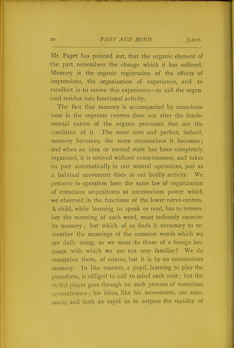 Mr. Paget has pointed out, that the organic element of the part remembers the change which it has sufi'ered. Memory is the organic registration of the effects of impressions, the organization of experience, and to recollect is to revive this experience—to call the organ- ized residua into functional activity. The fact that memory is accompanied by conscious- ness in the supreme centres does not alter the funda- mental nature of the organic processes that are the condition of it. The more sure and perfect, indeed, memory becomes, the more unconscious it becomes; and when an idea or mental state has been completely organized, it is revived without consciousness, and takes its part automatically in our mental operations, just as a habitual movement does in our bodily activity. We perceive in operation here the same law of organization of conscious acquisitions as unconscious power which we observed in the functions of the lower nerve-centres. A child, while learning to speak or read, has to remem- ber the meaning of each word, must tediously exercise its memory; but which of us finds it necessary to re- member the meanings of the common words which we are daily using, as we must do those of a foreign lan- truage with which we are not very familiar? We do remember them, of course, but it is by an unconscious memory. In like manner, a pupil, learning to play the l)ianoforte, is obliged to call to mind each note ; but the sk'liul player goes through no such process of conscious remembrance; his ideas, like his movements, are auto- matic, and both so rapid as to surpass the rapidity of