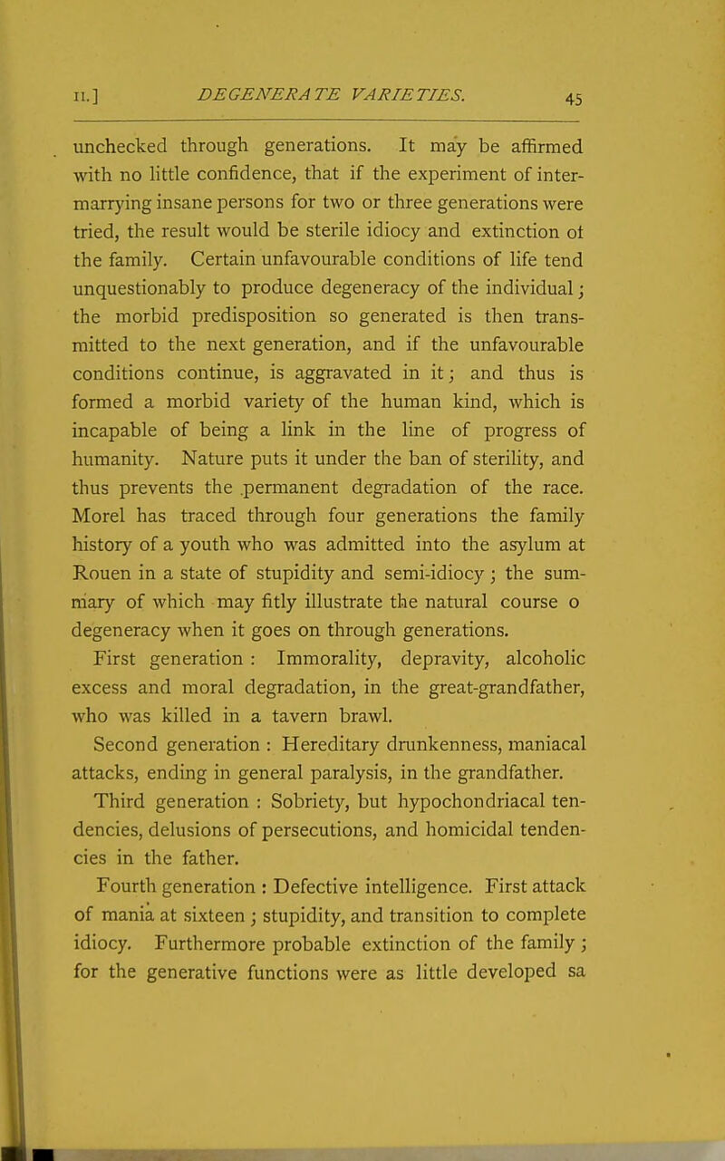 unchecked through generations. It may be affirmed with no httle confidence, that if the experiment of inter- marrying insane persons for two or three generations were tried, the result would be sterile idiocy and extinction ot the family. Certain unfavourable conditions of life tend unquestionably to produce degeneracy of the individual; the morbid predisposition so generated is then trans- mitted to the next generation, and if the unfavourable conditions continue, is aggravated in itj and thus is formed a morbid variety of the human kind, which is incapable of being a link in the line of progress of humanity. Nature puts it under the ban of sterihty, and thus prevents the permanent degradation of the race. Morel has traced through four generations the family history of a youth who was admitted into the asylum at Rouen in a state of stupidity and semi-idiocy \ the sum- mary of which may fitly illustrate the natural course o degeneracy when it goes on through generations. First generation : Immorality, depravity, alcoholic excess and moral degradation, in the great-grandfather, who was killed in a tavern brawl. Second generation : Hereditary drunkenness, maniacal attacks, ending in general paralysis, in the grandfather. Third generation : Sobriety, but hypochondriacal ten- dencies, delusions of persecutions, and homicidal tenden- cies in the father. Fourth generation : Defective intelligence. First attack of mania at sixteen ; stupidity, and transition to complete idiocy. Furthermore probable extinction of the family ; for the generative functions were as little developed sa