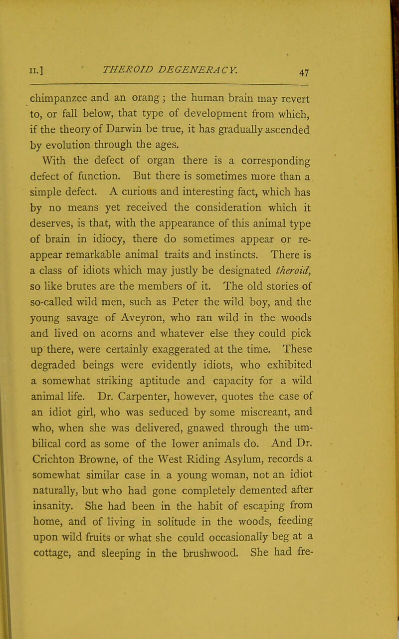 II.] • THEROID DEGENERACY. chimpanzee and an orang; the human brain may revert to, or fall below, that type of development from which, if the theory of Darwin be true, it has gradually ascended by evolution through the ages. With the defect of organ there is a corresponding defect of function. But there is sometimes more than a simple defect. A curious and interesting fact, which has by no means yet received the consideration which it deserves, is that, with the appearance of this animal type of brain in idiocy, there do sometimes appear or re- appear remarkable animal traits and instincts. There is a class of idiots which may justly be designated theroid, so like brutes are the members of it. The old stories of so-called wild men, such as Peter the wild boy, and the young savage of Aveyron, who ran wild in the woods and lived on acorns and whatever else they could pick up'there, were certainly exaggerated at the time. These degraded beings were evidently idiots, who exhibited a somewhat striking aptitude and capacity for a wild animal life. Dr. Carpenter, however, quotes the case of an idiot girl, who was seduced by some miscreant, and who, when she was delivered, gnawed tlirough the um- bihcal cord as some of the lower animals do. And Dr. Crichton Browne, of the West Riding Asylum, records a somewhat similar case in a young woman, not an idiot naturally, but who had gone completely demented after insanity. She had been in the habit of escaping from home, and of living in solitude in the woods, feeding upon wild fruits or what she could occasionally beg at a cottage, and sleeping in the brushwood. She had fre-