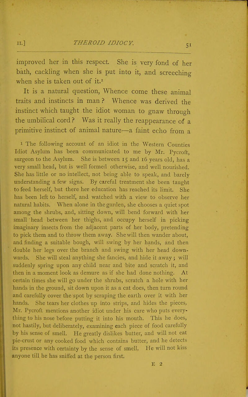 II.] THEROID IDIOCY. improved her in this respect. She is very fond of her bath, cackling when she is put into it, and screeching when she is taken out of it.' It is a natural question. Whence come these animal traits and instincts in man ? Whence was derived the instinct which taught the idiot woman to gnaw through the umbilical cord? Was it really the reappearance of a primitive instinct of animal nature—a faint echo from a 1 The following account of an idiot in the Western Counties Idiot Asylum has been communicated to me by Mr. Pycroft, surgeon to the Asylum. She is between 15 and 16 years old, has a very small head, but is well formed otherwise, and well nourished. She has little or no intellect, not being able to speak, and barely understanding a few signs. By careful treatment she been taught to feed herself, but there her education has reached its limit. She has been left to herself, and watched with a view to observe her natural habits. When alone in the garden, she chooses a quiet spot among the shrubs, and, sitting down, will bend forward with her small head between her thighs, and occupy herself in picking imaginary insects from the adjacent parts of her body, pretending to pick them and to throw them away. She will then wander about, and finding a suitable bough, will swing by her hands, and then double her legs over the branch and swing with her head down- wards. She will steal anything she fancies, and hide it away ; will suddenly spring upon any child near and bite and scratch it, and then in a moment look as demure as if she had done nothing. At certain times she will go under the shrubs, scratch a hole with her hands in the ground, sit down upon it as a cat does, then turn round and carefully cover the spot by scraping the earth over it with her hands. She tears her clothes up into strips, and hides the pieces, Mr. Pycroft mentions another idiot under his care who puts every- thing to his nose before putting it into his mouth. This he does, not hastily, but deliberately, examining each piece of food carefully by his sense of smell. He greatly dislikes butter, and will not eat pie-cnist or any cooked food which contains butter, and he detect.s its presence with certainty by the sense of smell. He will not kiss anyone till he has sniffed at the person first. E 2 II