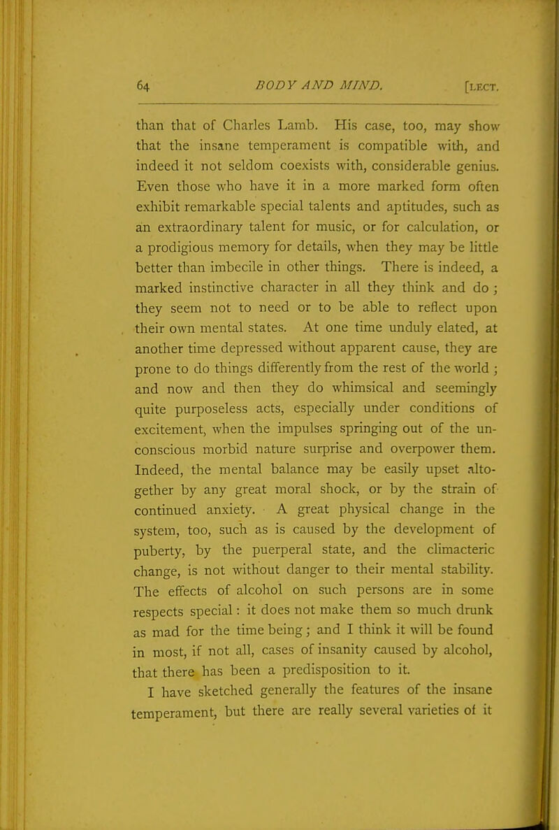 than that of Charles Lamb. His case, too, may show that the insane temperament is compatible with, and indeed it not seldom coexists with, considerable genius. Even those who have it in a more marked form often exhibit remarkable special talents and aptitudes, such as an extraordinary talent for music, or for calculation, or a prodigious memory for details, when they may be little better than imbecile in other things. There is indeed, a marked instinctive character in all they think and do ; they seem not to need or to be able to reflect upon their own mental states. At one time unduly elated, at another time depressed without apparent cause, they are prone to do things differently from the rest of the world ; and now and then they do whimsical and seemingly quite purposeless acts, especially under conditions of excitement, when the impulses springing out of the un- conscious morbid nature surprise and overpower them. Indeed, the mental balance may be easily upset alto- gether by any great moral shock, or by the strain of continued anxiety. A great physical change in the system, too, such as is caused by the development of puberty, by the puerperal state, and the climacteric change, is not without danger to their mental stability. The effects of alcohol on such persons are in some respects special: it does not make them so much drunk as mad for the time being; and I think it will be found in most, if not all, cases of insanity caused by alcohol, that there has been a predisposition to it. I have sketched generally the features of the insane temperament, but there are really several varieties of it