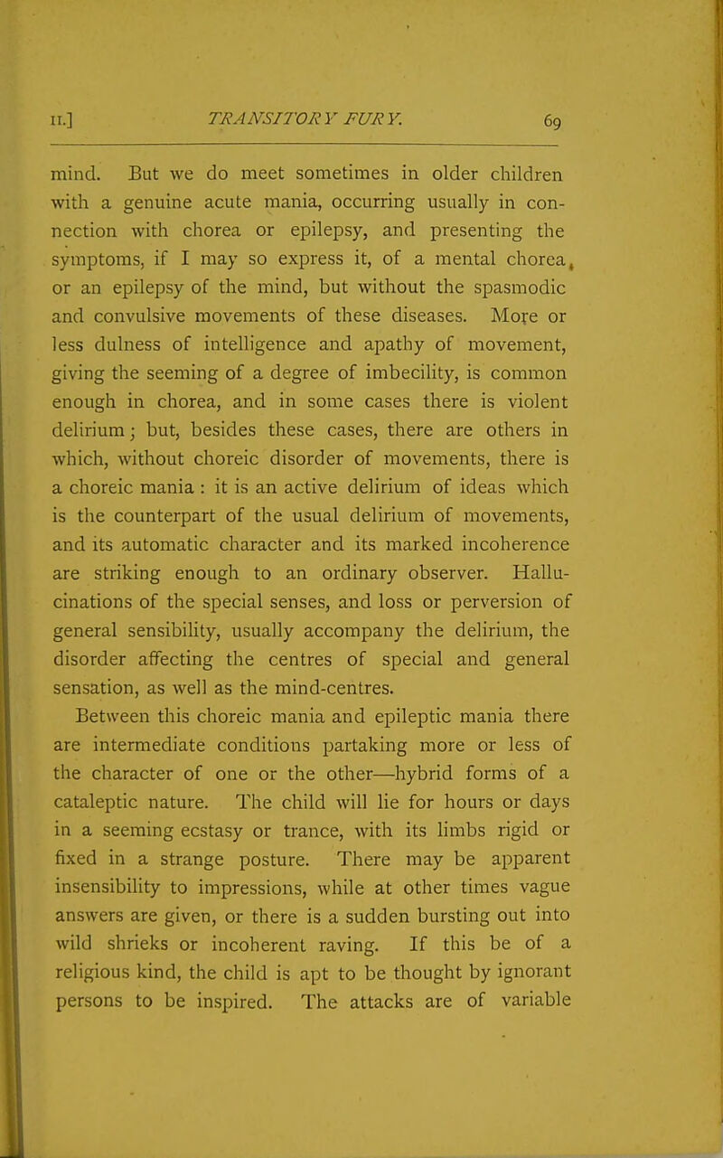 mind. But we do meet sometimes in older children with a genuine acute mania, occurring usually in con- nection with chorea or epilepsy, and presenting the symptoms, if I may so express it, of a mental chorea, or an epilepsy of the mind, but without the spasmodic and convulsive movements of these diseases. Mofe or less dulness of intelligence and apathy of movement, giving the seeming of a degree of imbecility, is common enough in chorea, and in some cases there is violent delirium; but, besides these cases, there are others in which, without choreic disorder of movements, there is a choreic mania : it is an active delirium of ideas which is the counterpart of the usual delirium of movements, and its automatic character and its marked incoherence are striking enough to an ordinary observer. Hallu- cinations of the special senses, and loss or perversion of general sensibility, usually accompany the delirium, the disorder affecting the centres of special and general sensation, as well as the mind-centres. Between this choreic mania and epileptic mania there are intermediate conditions partaking more or less of the character of one or the other—hybrid forms of a cataleptic nature. The child will lie for hours or days in a seeming ecstasy or trance, with its limbs rigid or fixed in a strange posture. There may be apparent insensibility to impressions, while at other times vague answers are given, or there is a sudden bursting out into wild shrieks or incoherent raving. If this be of a religious kind, the child is apt to be thought by ignorant persons to be inspired. The attacks are of variable