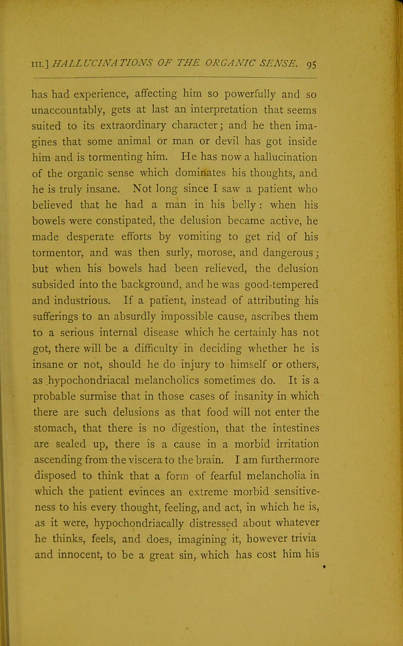 has had experience, affecting him so powerfully and so unaccountably, gets at last an interpretation that seems suited to its extraordinary character \ and he then ima- gines that some animal or man or devil has got inside him and is tormenting him. He has now a hallucination of the organic sense which dominates his thoughts, and he is truly insane. Not long since I saw a patient who believed that he had a man in his belly: when his bowels were constipated, the delusion became active, he made desperate efforts by vomiting to get ri^ of his tormentor, and was then surly, morose, and dangerous; but when his bowels had been relieved, the delusion subsided into the background, and he was good-tempered and industrious. If a patient, instead of attributing his sufferings to an absurdly impossible cause, ascribes them to a serious internal disease which he certainly has not got, there will be a difficulty in deciding whether he is insane or not, should he do injury to himself or others, as hypochondriacal melancholies sometimes do. It is a probable surmise that in those cases of insanity in which there are such delusions as that food will not enter the stomach, that there is no digestion, that the intestines are sealed up, there is a cause in a morbid irritation ascending from the viscera to the brain. I am furthermore disposed to think that a form of fearful melancholia in which the patient evinces an extreme morbid sensitive- ness to his every thought, feehng, and act, in which he is, as it were, hypochondriacally distressed about whatever he thinks, feels, and does, imagining it, however trivia and innocent, to be a great sin, which has cost him his