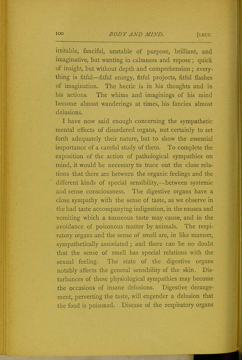 irritable, fanciful, unstable of purpose, brilliant, and imaginative, but wanting in calmness and repose ; quick of insight, but without depth and comprehension; every- thing is fitful—fitful energy, fitful projects, fitful flashes of imagination. The hectic is in his thoughts and in his actions. The whims and imaginings of his mind become almost wanderings at times, his fancies almost delusions. I have now said enough concerning the sympathetic mental effects of disordered organs, not certainly to set forth adequately their nature, but to show the essential importance of a careful study of them. To complete the exposition of the action of pathological sympathies on mind, it would be necessary to trace out the close rela- tions that there are between the organic feelings and the different kinds of special sensibility,-—between systemic and sense consciousness. The digestive organs have a close sympathy with the sense of taste, as we observe in the bad taste accompanying indigestion, in the nausea and vomiting which a nauseous taste may cause, and in the avoidance of poisonous matter by animals. The respi- ratory organs and the sense of smell are, in like manner, sympathetically associated; and there can be no doubt that the sense of smell has special relations with the sexual feeling. The state of the digestive organs notably affects the general sensibility of the skin. Dis- turbances of these physiological sympathies may become the occasions of insane delusions. Digestive derange- ment, perverting the taste, will engender a delusion that the food is poisoned. Disease of the respiratory organs