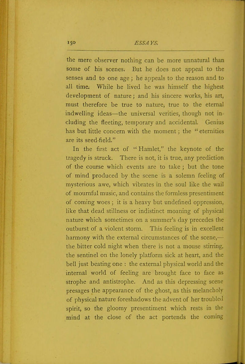 the mere observer nothing can be more unnatural than some of his scenes. But he does not appeal to the senses and to one age; he appeals to the reason and to all time. While he lived he was himself the highest development of nature; and his sincere works, his art, must therefore be true to nature, true to the eternal indwelling ideas—the universal verities, though not in- cluding the fleeting, temporary and accidental. Genius has but little concern with the moment; the  eternities are its seed-field. In the first act of  Hamlet, the keynote of the tragedy is struck. There is not, it is true, any prediction of the course which events are to take ; but the tone of mind produced by the scene is a solemn feeling of mysterious awe, which vibrates in the soul like the wail of mournful music, and contains the formless presentiment of coming woes ; it is a heavy but undefined oppression, like that dead stillness or indistinct moaning of physical nature which sometimes on a summer's day precedes the outburst of a violent storm. This feeling is in excellent harmony with the external circumstances of the scene,— the bitter cold night when there is not a mouse stirring, the sentinel on the lonely platform sick at heart, and the bell just beating one : the external physical world and the internal world of feeling are brought face to face as strophe and antislrophe. And as this depressing scene presages the appearance of the ghost, as this melancholy of physical nature foreshadows the advent of her troubled spirit, so the gloomy presentiment which rests in the mind at the close of the act portends the coming