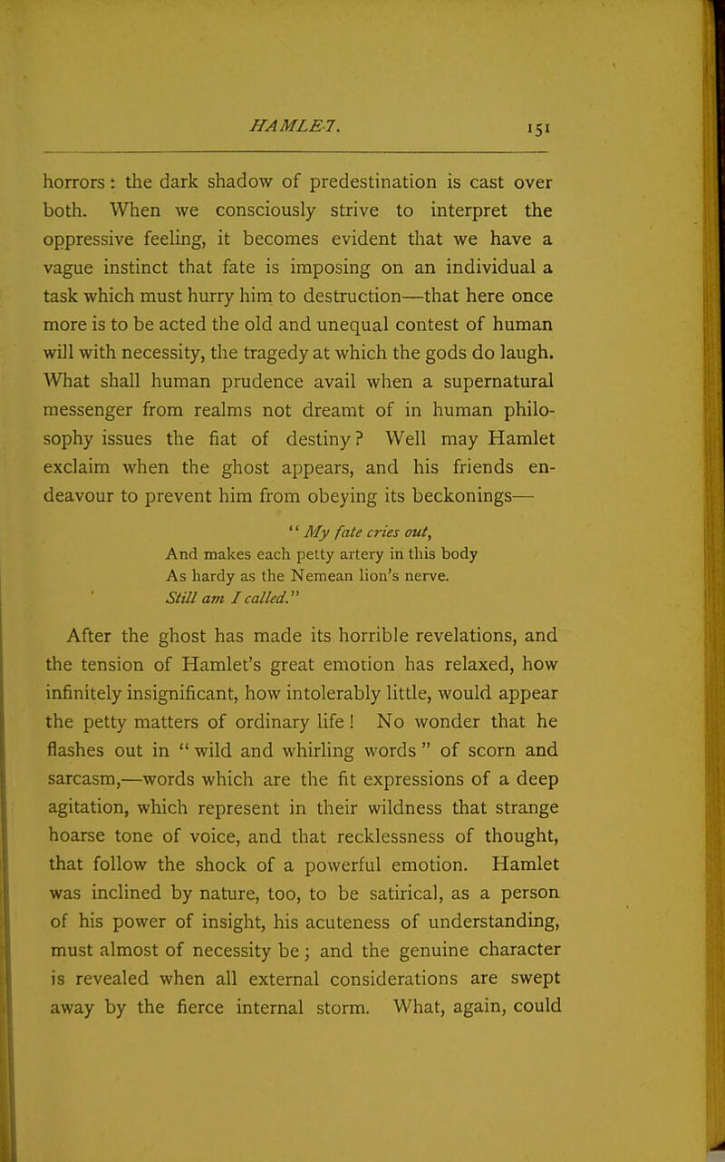 horrors: the dark shadow of predestination is cast over both. When we consciously strive to interpret the oppressive feeling, it becomes evident that we have a vague instinct that fate is imposing on an individual a task which must hurry him to destruction—that here once more is to be acted the old and unequal contest of human will with necessity, the tragedy at which the gods do laugh. What shall human prudence avail when a supernatural messenger from realms not dreamt of in human philo- sophy issues the fiat of destiny ? Well may Hamlet exclaim when the ghost appears, and his friends en- deavour to prevent him from obeying its beckonings^—■ '' My fate cries out. And makes each petty artery in this body As hardy as the Nemean lion's nerve. Still am I called. After the ghost has made its horrible revelations, and the tension of Hamlet's great emotion has relaxed, how infinitely insignificant, how intolerably little, would appear the petty matters of ordinary life! No wonder that he flashes out in  wild and whirling words  of scorn and sarcasm,—words which are the fit expressions of a deep agitation, which represent in their wildness that strange hoarse tone of voice, and that recklessness of thought, that follow the shock of a powerful emotion. Hamlet was inclined by nature, too, to be satirical, as a person of his power of insight, his acuteness of understanding, must almost of necessity be ; and the genuine character is revealed when all external considerations are swept away by the fierce internal storm. What, again, could