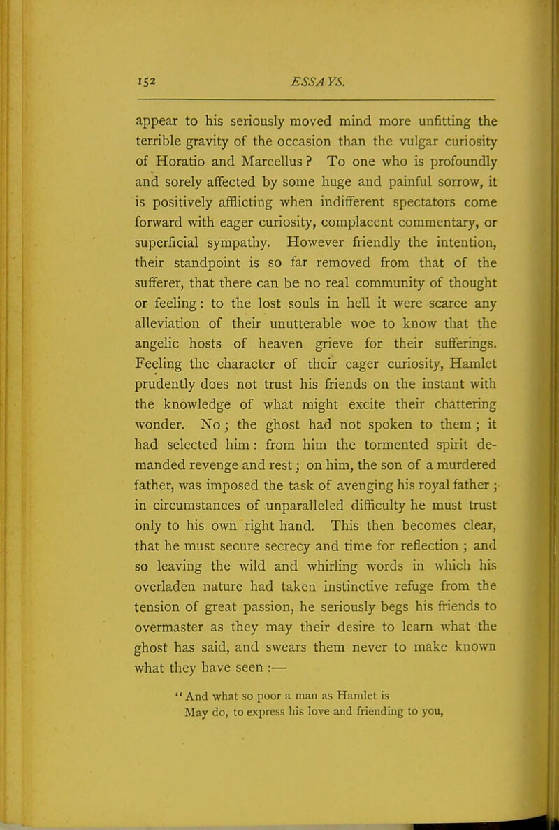 appear to his seriously moved mind more unfitting the terrible gravity of the occasion than the vulgar curiosity of Horatio and Marcellus ? To one who is profoundly and sorely affected by some huge and painful sorrow, it is positively afflicting when indifferent spectators come forward with eager curiosity, complacent commentary, or superficial sympathy. However friendly the intention, their standpoint is so far removed from that of the sufferer, that there can be no real community of thought or feeling: to the lost souls in hell it were scarce any alleviation of their unutterable woe to know tliat the angelic hosts of heaven grieve for their sufferings. Feeling the character of their eager curiosity, Hamlet prudently does not trust his friends on the instant with the knowledge of what might excite their chattering wonder. No ; the ghost had not spoken to them; it had selected him: from him the tormented spirit de- manded revenge and rest j on him, the son of a murdered father, was imposed the task of avenging his royal father ; in circumstances of unparalleled difficulty he must trust only to his own right hand. This then becomes clear, that he must seciure secrecy and time for reflection ; and so leaving the wild and whirling words in which his overladen nature had taken instinctive refuge from the tension of great passion, he seriously begs his friends to overmaster as they may their desire to learn what the ghost has said, and swears them never to make known what they have seen :—  And what so poor a man as Hamlet is May do, to express liis love and friending to you,