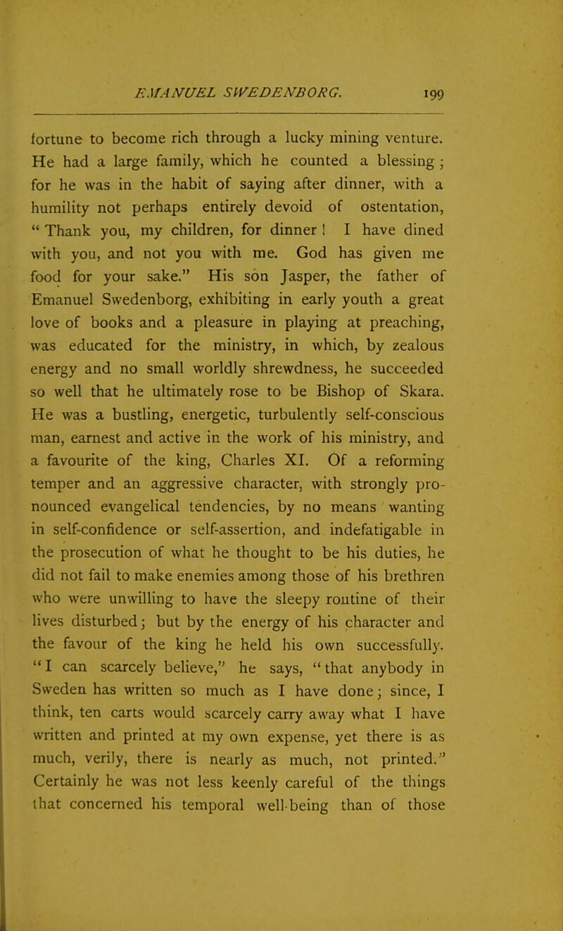 fortune to become rich through a lucky mining venture. He had a large family, which he counted a blessing ; for he was in the habit of saying after dinner, with a humility not perhaps entirely devoid of ostentation,  Thank you, my children, for dinner ! I have dined with you, and not you with me, God has given me food for your sake. His son Jasper, the father of Emanuel Swedenborg, exhibiting in early youth a great love of books and a pleasure in playing at preaching, was educated for the ministry, in which, by zealous energy and no small worldly shrewdness, he succeeded so well that he ultimately rose to be Bishop of Skara. He was a bustling, energetic, turbulently self-conscious man, earnest and active in the work of his ministry, and a favourite of the king, Charles XI. Of a reforming temper and an aggressive character, with strongly pro- nounced evangelical tendencies, by no means wanting in self-confidence or self-assertion, and indefatigable in the prosecution of what he thought to be his duties, he did not fail to make enemies among those of his brethren who were unwilling to have the sleepy routine of their lives disturbed; but by the energy of his character and the favour of the king he held his own successfully. I can scarcely believe, he says, that anybody in Sweden has written so much as I have done; since, I think, ten carts would scarcely carry away what I have written and printed at my own expense, yet there is as much, verily, there is nearly as much, not printed. Certainly he was not less keenly careful of the things that concerned his temporal well-being than of those