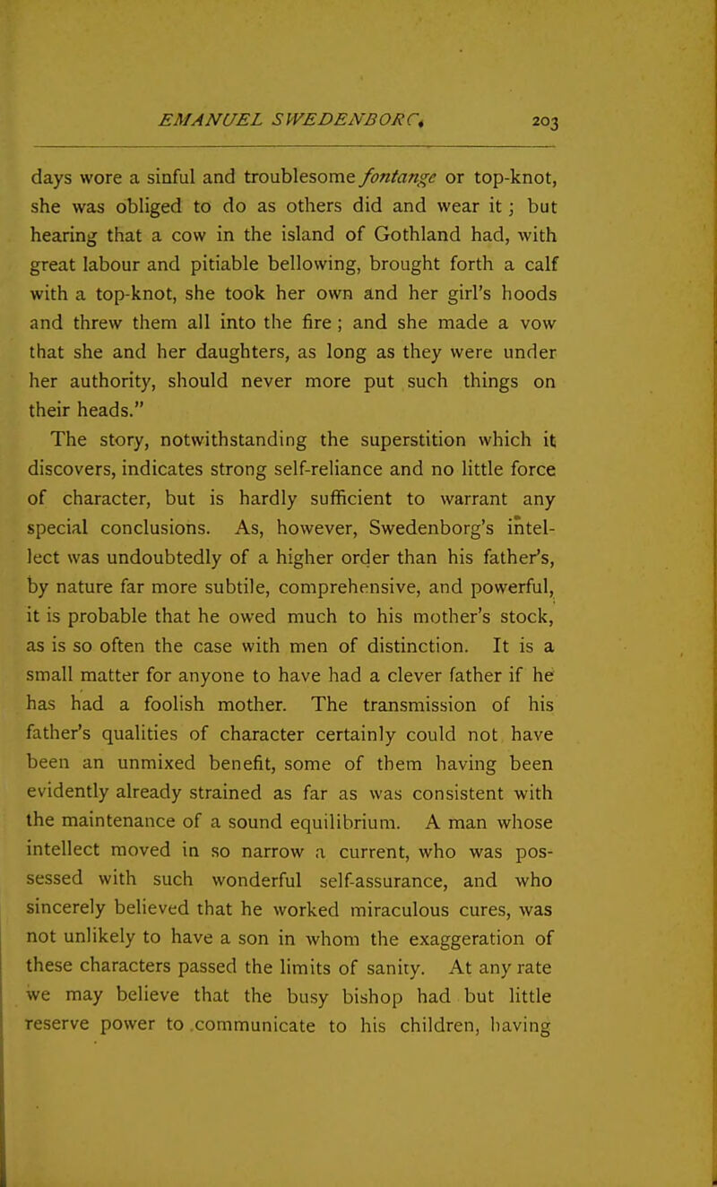 days wore a sinful and troublesome fontange or top-knot, she was obliged to do as others did and wear it; but hearing that a cow in the island of Gothland had, with great labour and pitiable bellowing, brought forth a calf with a top-knot, she took her own and her girl's hoods and threw them all into the fire; and she made a vow that she and her daughters, as long as they were under her authority, should never more put such things on their heads. The story, notwithstanding the superstition which it discovers, indicates strong self-reliance and no little force of character, but is hardly sufficient to warrant any special conclusions. As, however, Swedenborg's intel- lect was undoubtedly of a higher order than his father's, by nature far more subtile, comprehensive, and powerful, it is probable that he owed much to his mother's stock, as is so often the case with men of distinction. It is a small matter for anyone to have had a clever father if he has had a foolish mother. The transmission of his father's qualities of character certainly could not have been an unmixed benefit, some of them having been evidently already strained as far as was consistent with the maintenance of a sound equilibrium. A man whose intellect moved in so narrow a current, who was pos- sessed with such wonderful self-assurance, and who sincerely believed that he worked miraculous cures, was not unlikely to have a son in whom the exaggeration of these characters passed the limits of sanity. At any rate we may believe that the busy bishop had but little reserve power to .communicate to his children, having