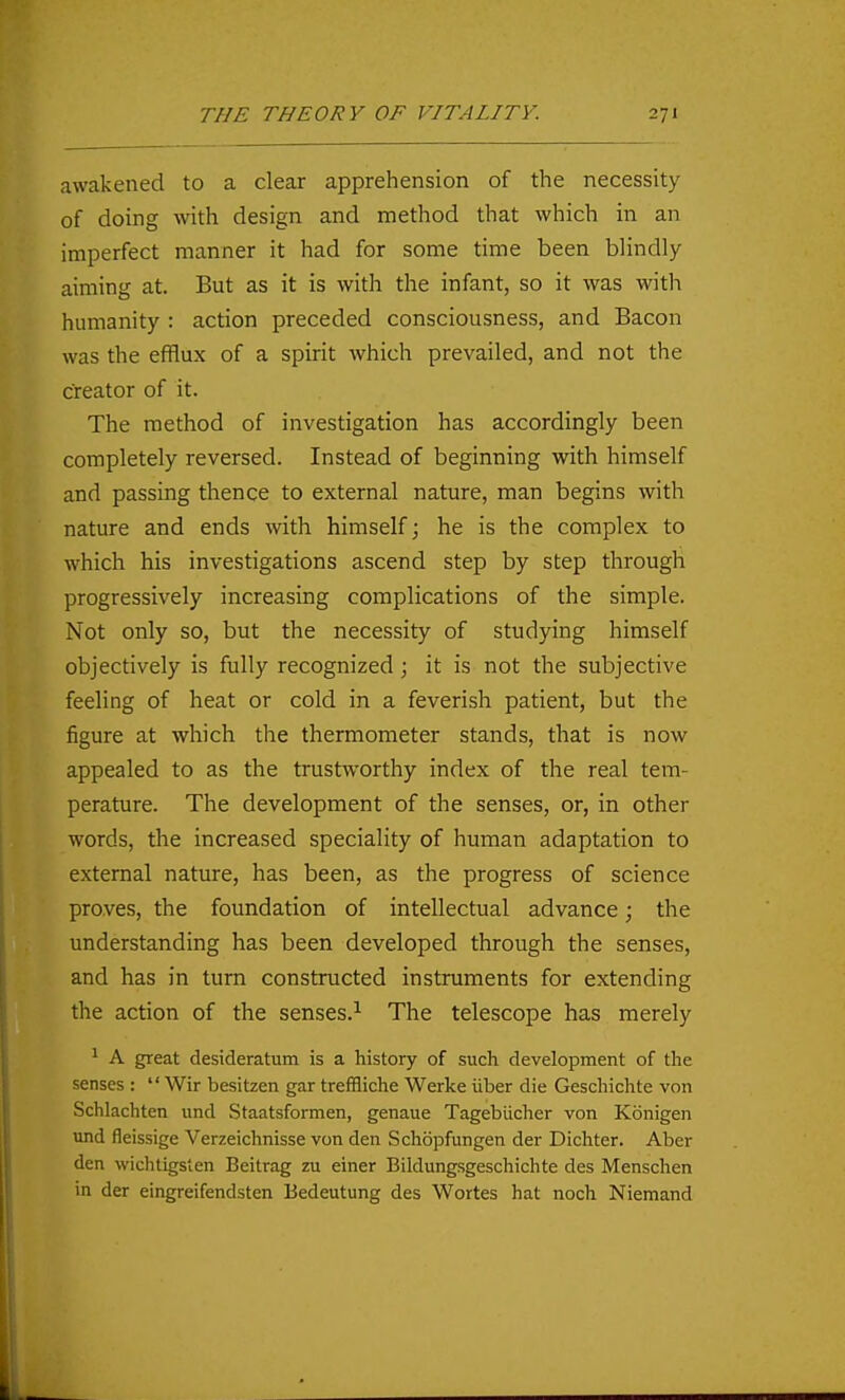 awakened to a clear apprehension of the necessity of doing with design and method that which in an imperfect manner it had for some time been blindly aiming at. But as it is with the infant, so it was with humanity : action preceded consciousness, and Bacon was the efflux of a spirit which prevailed, and not the creator of it. The method of investigation has accordingly been completely reversed. Instead of beginning with himself and passing thence to external nature, man begins with nature and ends with himself; he is the complex to which his investigations ascend step by step through progressively increasing complications of the simple. Not only so, but the necessity of studying himself objectively is fully recognized; it is not the subjective feeling of heat or cold in a feverish patient, but the figure at which the thermometer stands, that is now appealed to as the trustworthy index of the real tem- perature. The development of the senses, or, in other words, the increased speciality of human adaptation to external nature, has been, as the progress of science proves, the foundation of intellectual advance; the understanding has been developed through the senses, and has in turn constructed instruments for extending the action of the senses.^ The telescope has merely ^ A great desideratum is a history of such development of the senses :  Wir besitzen gar trefBiche Werke iiber die Geschichte von Schlachten und Staatsformen, genaue Tagebiicher von Kbnigen und fleissige Verzeichnisse von den Schopfungen der Dichter. Aber den wiclitigsten Beitrag zu einer Bildungsgeschichte des Menschen in der eingreifendsten Bedeutung des Wortes hat noch Niemand