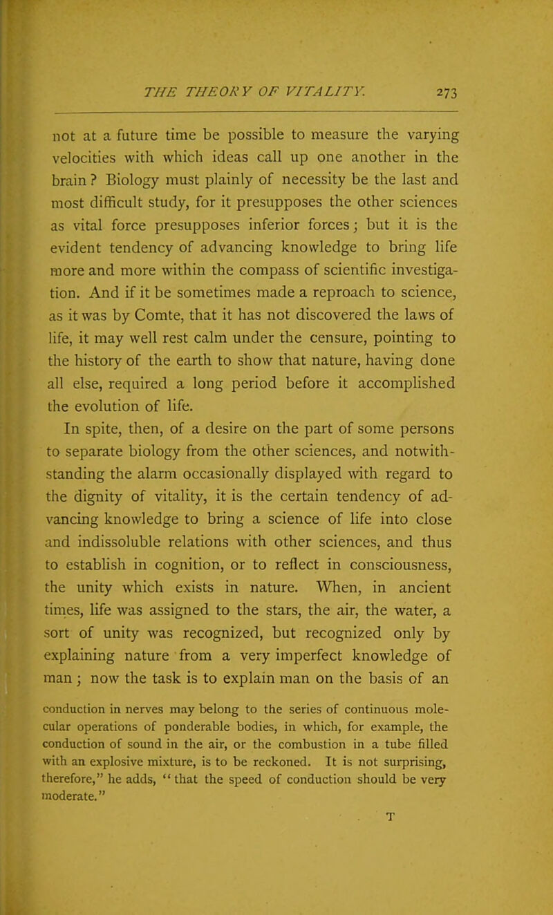 not at a future time be possible to measure the varying velocities with which ideas call up one another in the brain ? Biology must plainly of necessity be the last and most difficult study, for it presupposes the other sciences as vital force presupposes inferior forces; but it is the evident tendency of advancing knowledge to bring life more and more within the compass of scientific investiga- tion. And if it be sometimes made a reproach to science, as it was by Comte, that it has not discovered the laws of life, it may well rest calm under the censure, pointing to the history of the earth to show that nature, having done all else, required a long period before it accomplished the evolution of life. In spite, then, of a desire on the part of some persons to separate biology from the other sciences, and notwith- standing the alarm occasionally displayed with regard to the dignity of vitality, it is the certain tendency of ad- vancing knowledge to bring a science of life into close and indissoluble relations with other sciences, and thus to establish in cognition, or to reflect in consciousness, the unity which exists in nature. When, in ancient tinies, life was assigned to the stars, the air, the water, a sort of unity was recognized, but recognized only by explaining nature from a very imperfect knowledge of man ; now the task is to explain man on the basis of an conduction in nerves may belong to the series of continuous mole- cular operations of ponderable bodies, in which, for example, the conduction of sound in the air, or the combustion in a tube filled with an explosive mixture, is to be reckoned. It is not surprising, therefore, he adds,  that the speed of conduction should be very moderate. T