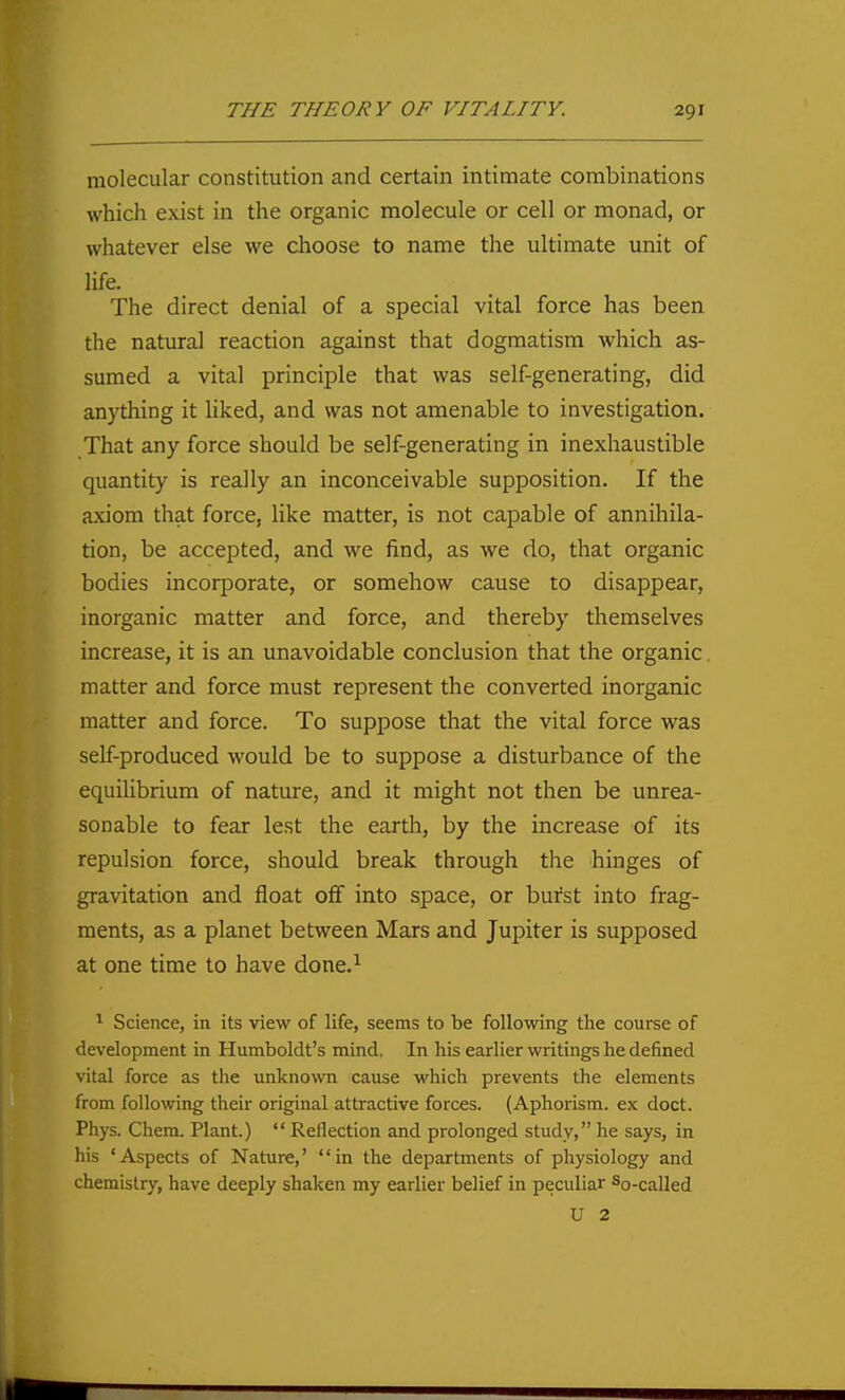 molecular constitution and certain intimate combinations which exist in the organic molecule or cell or monad, or whatever else we choose to name the ultimate unit of life. The direct denial of a special vital force has been the natural reaction against that dogmatism which as- sumed a vital principle that was self-generating, did anything it liked, and was not amenable to investigation. That any force should be self-generating in inexhaustible quantity is really an inconceivable supposition. If the axiom that force, like matter, is not capable of annihila- tion, be accepted, and we find, as we do, that organic bodies incorporate, or somehow cause to disappear, inorganic matter and force, and thereby themselves increase, it is an unavoidable conclusion that the organic. matter and force must represent the converted inorganic matter and force. To suppose that the vital force was self-produced would be to suppose a disturbance of the equilibrium of nature, and it might not then be unrea- sonable to fear lest the earth, by the increase of its repulsion force, should break through the hinges of gravitation and float off into space, or burst into frag- ments, as a planet between Mars and Jupiter is supposed at one time to have done.^ ^ Science, in its view of life, seems to be following the course of development in Humboldt's mind. In his earlier writings he defined vital force as the unknown cause which prevents the elements from following their original attractive forces. (Aphorism, ex doct. Phys. Chera. Plant.)  Reflection and prolonged study, he says, in his 'Aspects of Nature,' in the departments of physiology and chemistry, have deeply shaken my earlier belief in peculiar So-called U 2