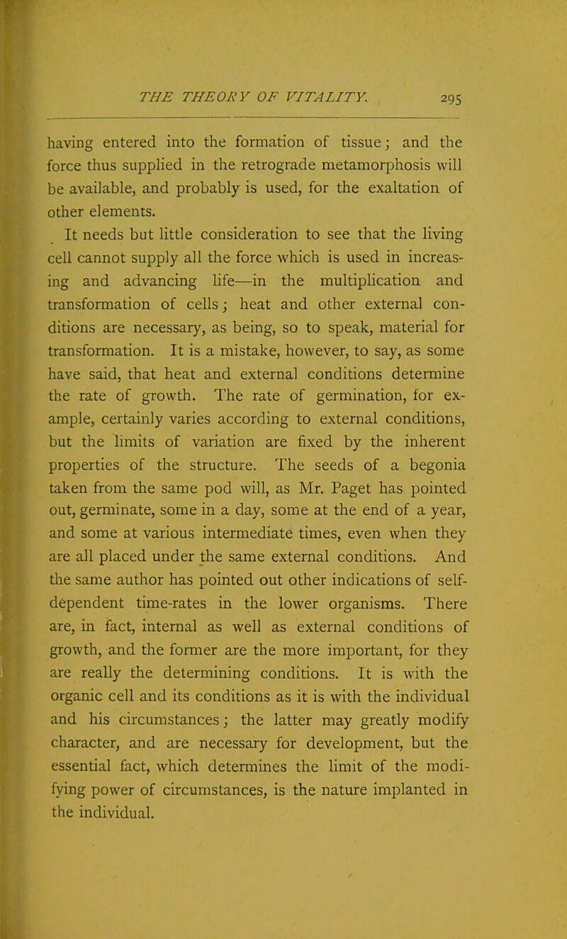 having entered into the formation of tissue; and the force thus supplied in the retrograde metamorphosis will be available, and probably is used, for the exaltation of other elements. It needs but little consideration to see that the living cell cannot supply all the force which is used in increas- ing and advancing life—in the multiplication and transformation of cells; heat and other external con- ditions are necessary, as being, so to speak, material for transformation. It is a mistake, however, to say, as some have said, that heat and external conditions determine the rate of growth. The rate of germination, for ex- ample, certainly varies according to external conditions, but the limits of variation are fixed by the inherent properties of the structure. The seeds of a begonia taken from the same pod will, as Mr. Paget has pointed out, germinate, some in a day, some at the end of a year, and some at various intermediate times, even when they are all placed under the same external conditions. And the same author has pointed out other indications of self- dependent time-rates in the lower organisms. There are, in fact, internal as well as external conditions of growth, and the former are the more important, for they are really the determining conditions. It is with the organic cell and its conditions as it is with the individual and his circumstances; the latter may greatly modify character, and are necessary for development, but the essential fact, which determines the limit of the modi- fying power of circumstances, is the nature implanted in the individual.