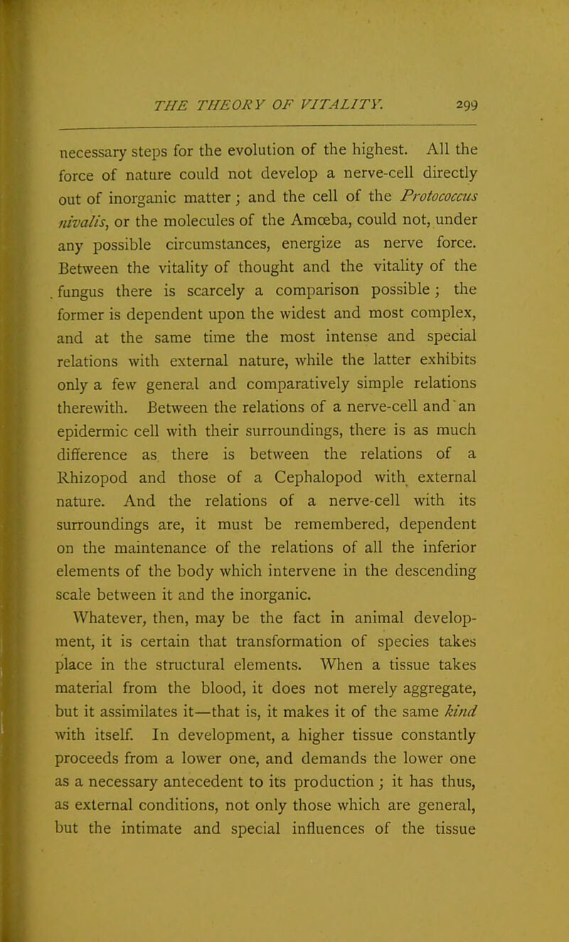 necessary steps for the evolution of the highest. All the force of nature could not develop a nerve-cell directly out of inorganic matter; and the cell of the Protococcus nivalis, or the molecules of the Amoeba, could not, under any possible circumstances, energize as nerve force. Between the vitality of thought and the vitality of the . fungus there is scarcely a comparison possible; the former is dependent upon the widest and most complex, and at the same time the most intense and special relations with external nature, while the latter exhibits only a few general and comparatively simple relations therewith. Between the relations of a nerve-cell and' an epidermic cell with their surroundings, there is as much difference as there is between the relations of a Rhizopod and those of a Cephalopod with external nature. And the relations of a nerve-cell with its surroundings are, it must be remembered, dependent on the maintenance of the relations of all the inferior elements of the body which intervene in the descending scale between it and the inorganic. Whatever, then, may be the fact in animal develop- ment, it is certain that transformation of species takes place in the structural elements. When a tissue takes material from the blood, it does not merely aggregate, but it assimilates it—that is, it makes it of the same kind with itself. In development, a higher tissue constantly proceeds from a lower one, and demands the lower one as a necessary antecedent to its production ; it has thus, as external conditions, not only those which are general, but the intimate and special influences of the tissue