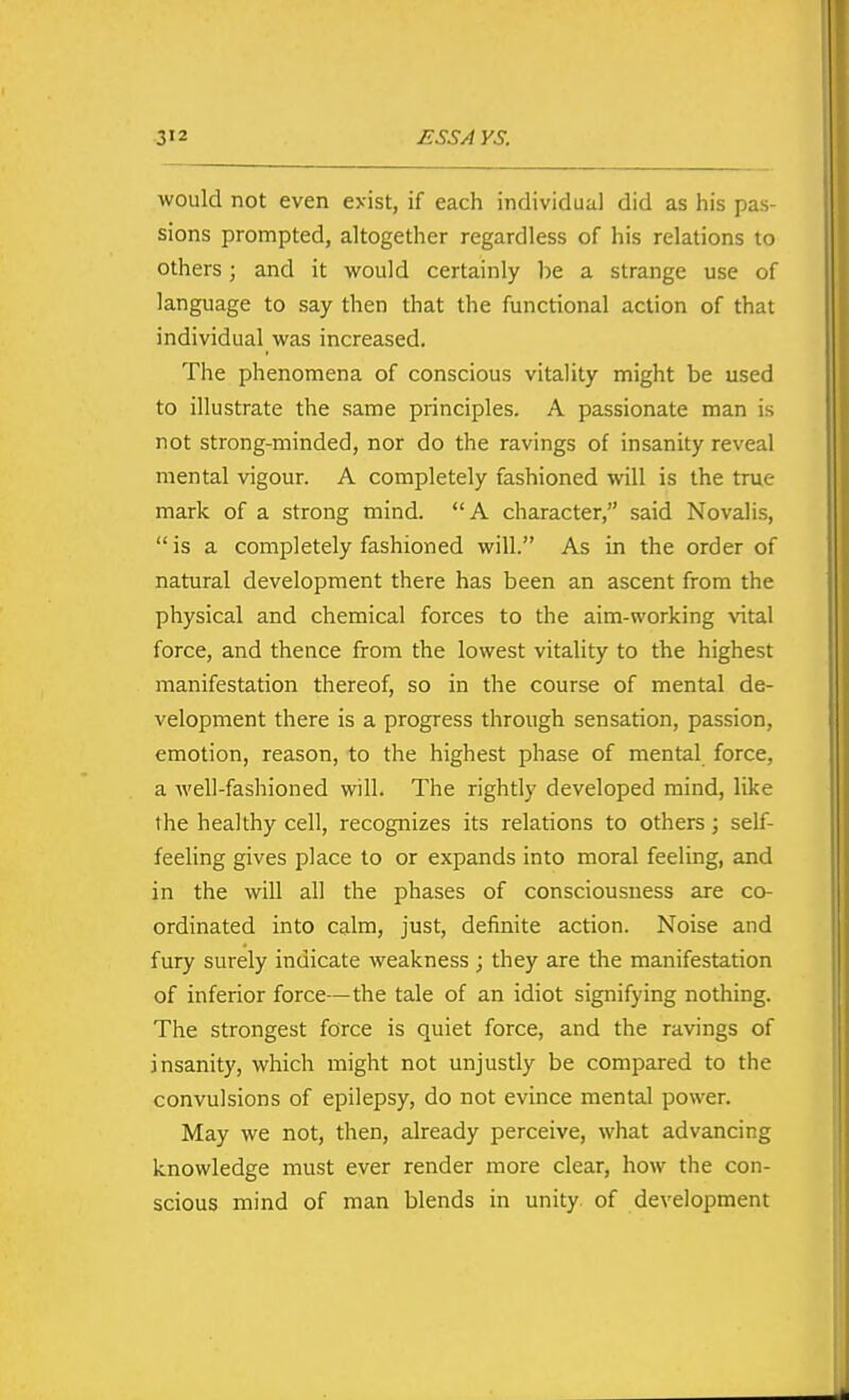 would not even exist, if each individual did as his pas- sions prompted, altogether regardless of his relations to others; and it would certainly be a strange use of language to say then that the functional action of that individual was increased. The phenomena of conscious vitality might be used to illustrate the same principles. A passionate man is not strong-minded, nor do the ravings of insanity reveal mental vigour. A completely fashioned will is the true mark of a strong mind. A character, said Novalis, is a completely fashioned will. As in the order of natural development there has been an ascent from the physical and chemical forces to the aim-working vital force, and thence from the lowest vitality to the highest manifestation thereof, so in the course of mental de- velopment there is a progress through sensation, passion, emotion, reason, to the highest phase of mental force, a well-fashioned will. The rightly developed mind, like the healthy cell, recognizes its relations to others; self- feeling gives place to or expands into moral feeling, and in the will all the phases of consciousness are co- ordinated into calm, just, definite action. Noise and fury surely indicate weakness ; they are the manifestation of inferior force—the tale of an idiot signifying nothing. The strongest force is quiet force, and the ravings of insanity, which might not unjustly be compared to the convulsions of epilepsy, do not evince mental power. May we not, then, already perceive, what advancing knowledge must ever render more clear, how the con- scious mind of man blends in unity, of development