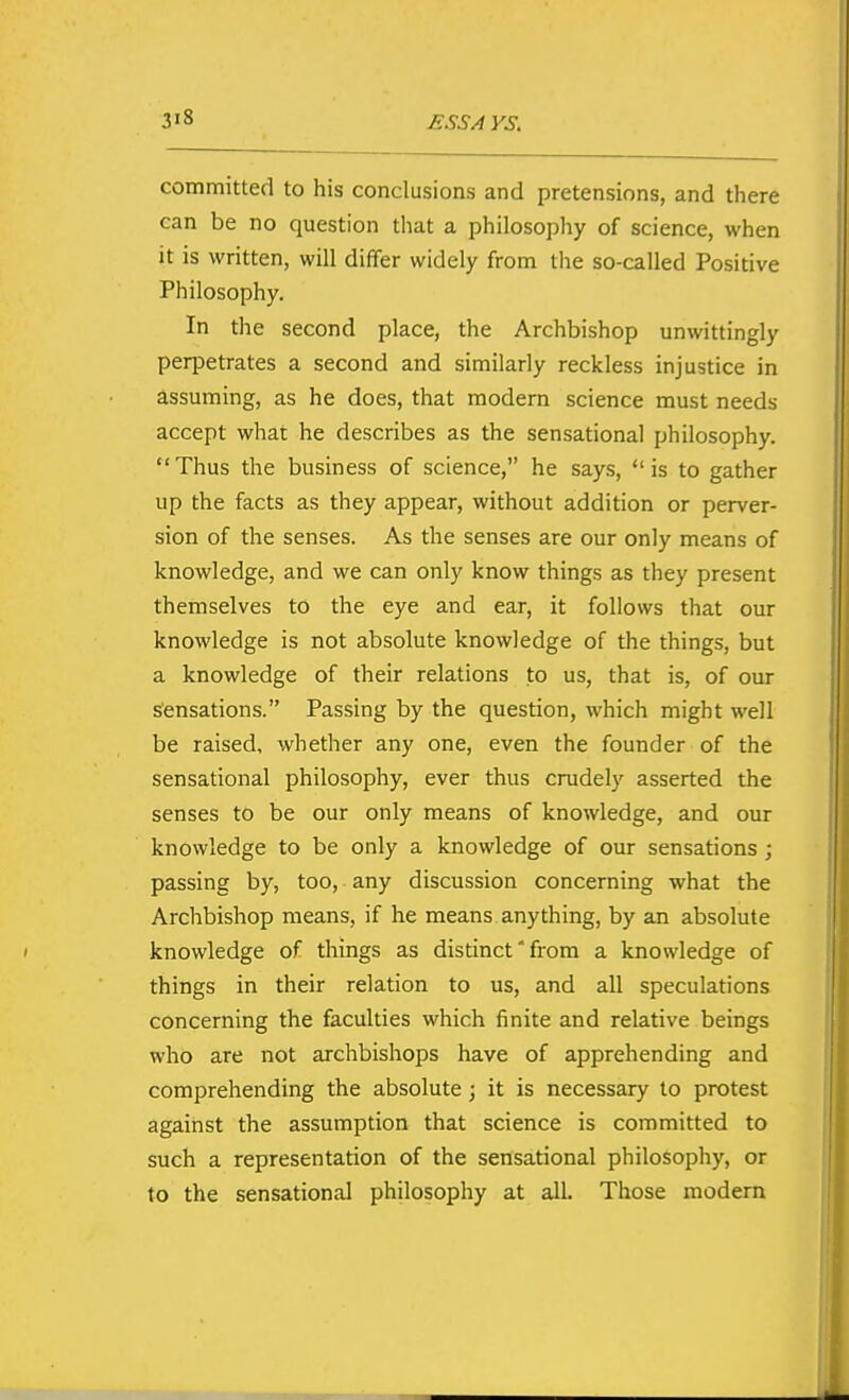 3'8 committed to his conclusions and pretensions, and there can be no question that a philosophy of science, when it is written, will differ widely from tlie so-called Positive Philosophy. In the second place, the Archbishop unwittingly perpetrates a second and similarly reckless injustice in assuming, as he does, that modern science must needs accept what he describes as the sensational philosophy. Thus the business of science, he says, is to gather up the facts as they appear, without addition or perver- sion of the senses. As the senses are our only means of knowledge, and we can only know things as they present themselves to the eye and ear, it follows that our knowledge is not absolute knowledge of the things, but a knowledge of their relations to us, that is, of our sensations. Passing by the question, which might well be raised, whether any one, even the founder of the sensational philosophy, ever thus crudely asserted the senses to be our only means of knowledge, and our knowledge to be only a knowledge of our sensations ; passing by, too, any discussion concerning what the Archbishop means, if he means anything, by an absolute knowledge of things as distinct' from a knowledge of things in their relation to us, and all speculations concerning the faculties which finite and relative beings who are not archbishops have of apprehending and comprehending the absolute j it is necessary to protest against the assumption that science is committed to such a representation of the sensational philosophy, or to the sensational philosophy at all. Those modern