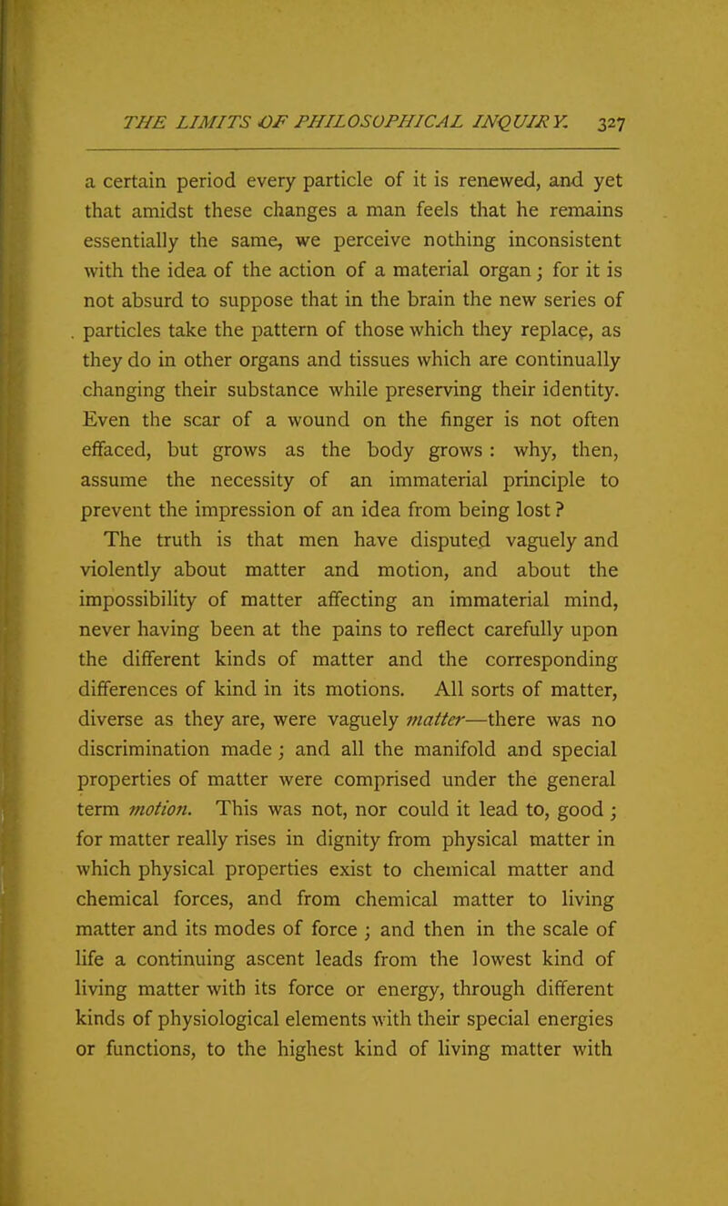 a certain period every particle of it is renewed, and yet that amidst these changes a man feels that he remains essentially the same, we perceive nothing inconsistent with the idea of the action of a material organ; for it is not absurd to suppose that in the brain the new series of . particles take the pattern of those which tliey replace, as they do in other organs and tissues which are continually changing their substance while preserving their identity. Even the scar of a wound on the finger is not often effaced, but grows as the body grows: why, then, assume the necessity of an immaterial principle to prevent the impression of an idea from being lost ? The truth is that men have disputed vaguely and violently about matter and motion, and about the impossibility of matter affecting an immaterial mind, never having been at the pains to reflect carefully upon the different kinds of matter and the corresponding differences of kind in its motions. All sorts of matter, diverse as they are, were vaguely matter—there was no discrimination made; and all the manifold and special properties of matter were comprised under the general term motion. This was not, nor could it lead to, good ; for matter really rises in dignity from physical matter in which physical properties exist to chemical matter and chemical forces, and from chemical matter to living matter and its modes of force ; and then in the scale of life a continuing ascent leads from the lowest kind of living matter with its force or energy, through different kinds of physiological elements with their special energies or functions, to the highest kind of living matter with