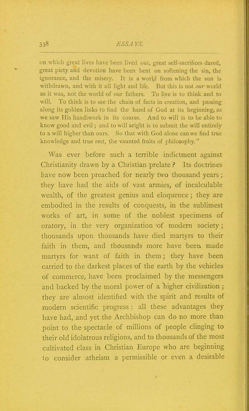 on which great lives have liecn lived oul, great self-sacrifices dared, great piety and devotion have been bent on softening the sin, the ignorance, and the misery. It is a worl.d from which the sun is withdrawn, and with it all light and life. But this is not our world as it was, not the world of our fathers. To live is to think and to will. To think is to see the chain of facts in creation, and passing along its golden links to find the hand of God at its beginning, as we saw His handiwork in its course. And to will is to be able to know good and evil; and to will aright is to submit the will entirely to a will higher than ours. So that with God alone can we find true knowledge and true rest, the vaunted fruits of philosophy. Was ever before such a terrible indictment against Christianity drawn by a Christian prelate ? Its doctrines have now been preached for nearly two thousand years; they have had the aids of vast armies, of incalculable wealth, of the greatest genius and eloquence; they are embodied in the results of conquests, in the sublimest works of art, in some of the noblest specimens of oratory, in the very organization of modern society; thousands upon thousands have died martyrs to their faith in them, and thousands more have been made martyrs for want of faith in them; they have been carried to the darkest places of the earth by the vehicles of commerce, have been proclaimed by the messengers and backed by the moral power of a higher civilization; they are almost identified with the spirit and results of modern scientific progress : all these advantages they have had, and yet. the Archbishop can do no more than point to the spectacle of millions of people clinging to their old idolatrous religions, and to thousands of the most cultivated class in Christian Europe who are beginning lo consider atheism a permissible or even a desirable