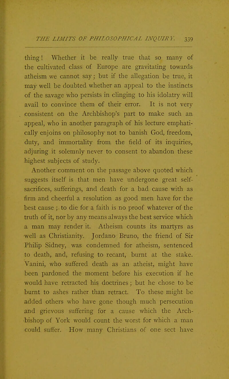 thing! Whether it be really true that so many of the cultivated class of Europe are gravitating towards atheism we cannot say; but if the allegation be true, it may well be doubted whether an appeal to the instincts of the savage who persists in clinging to his idolatry will avail to convince them of their error. It is not very consistent on the Archbishop's part to make such an appeal, who in another paragraph of his lecture emphati- cally enjoins on philosophy not to banish God, freedom, duty, and immortality from the field of its inquiries, adjuring it solemnly never to consent to abandon these highest subjects of study. Another comment on the passage above quoted which suggests itself is that men have undergone great self- sacrifices, sufferings, and death for a bad cause with as firm and cheerful a resolution as good men have for the best cause ; to die for a faith is no proof whatever of the truth of it, nor by any means always the best service which a man may render it. Atheism counts its martyrs as well as Christianity. Jordano Bruno, the friend of Sir Philip Sidney, was condemned for atheism, sentenced to death, and, refusing to recant, burnt at the stake. Vanini, who suffered death as an atheist, might have been pardoned the moment before his execution if he would have retracted his doctrines; but he chose to be burnt to ashes rather than retract. To these might be added others who have gone though much persecution and grievous suffering for a cause which the Arch- bishop of York would count the worst for which a man could suffer. How many Christians of one sect have