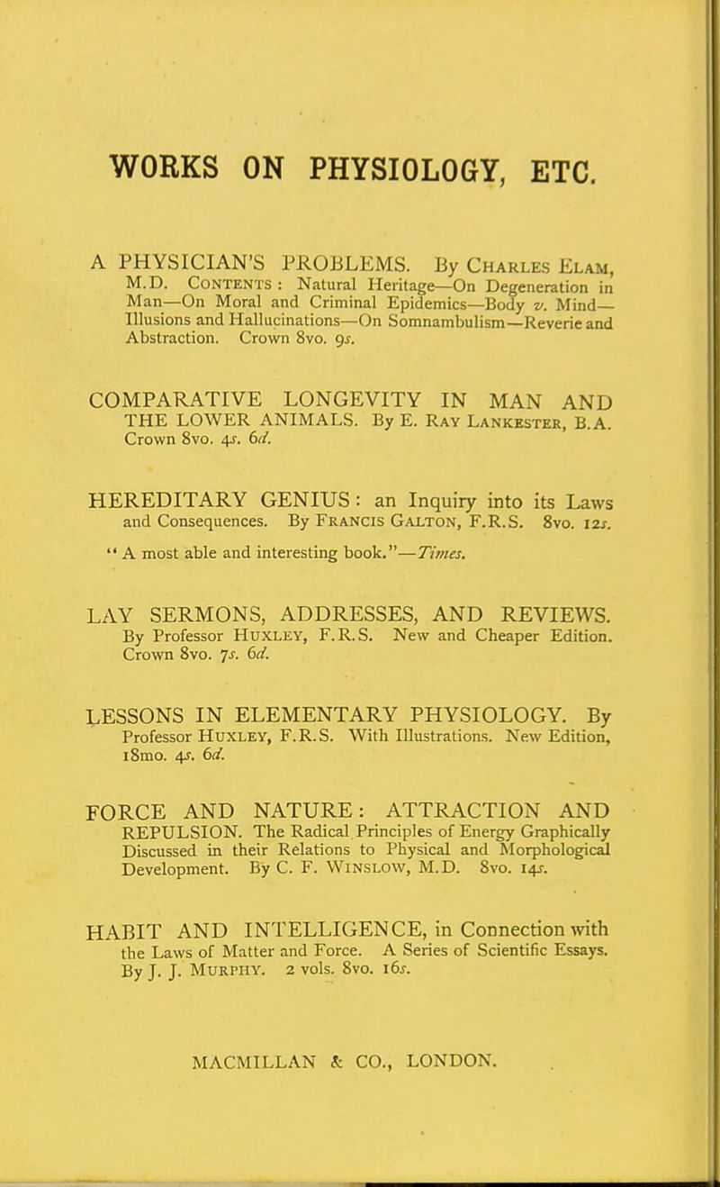 WORKS ON PHYSIOLOGY, ETC. A PHYSICIAN'S PROBLEMS. By Charles Elam, M. D. CONTKNTS : Natural Heritage—On Degeneration in Man—On Moral and Criminal Epidemics—Body v. Mind- Illusions and Hallucinations—On Somnambulism—Reverie and Abstraction. Crown 8vo. gj-. COMPARATIVE LONGEVITY IN MAN AND THE LOWER ANIMALS. By E. Ray Lankester, B.A. Crown 8vo. 4.r. bd. HEREDITARY GENIUS : an Inquiry into its Laws and Consequences. By Francis Galton, F.R.S. 8vo. I2j.  A most able and interesting book.—Times. LAY SERMONS, ADDRESSES, AND REVIEWS. By Professor Huxley, F.R.S. New and Cheaper Edition. Crown Svo. js. 6d. LESSONS IN ELEMENTARY PHYSIOLOGY. By Professor Huxley, F.R.S. With Illustrations. New Edition, i8mo. 4^. ()d. FORCE AND NATURE: ATTRACTION AND REPULSION. The Radical Principles of Energy Graphically Discussed in their Relations to Physical and Morphological Development. By C. F. Winslow, M.D. Svo. 14J. HABIT AND INTELLIGENCE, in Connection mth the Laws of Matter and Force. A Series of Scientific Essays. By J. J. Murphy. 2 vols. Svo. i6s.